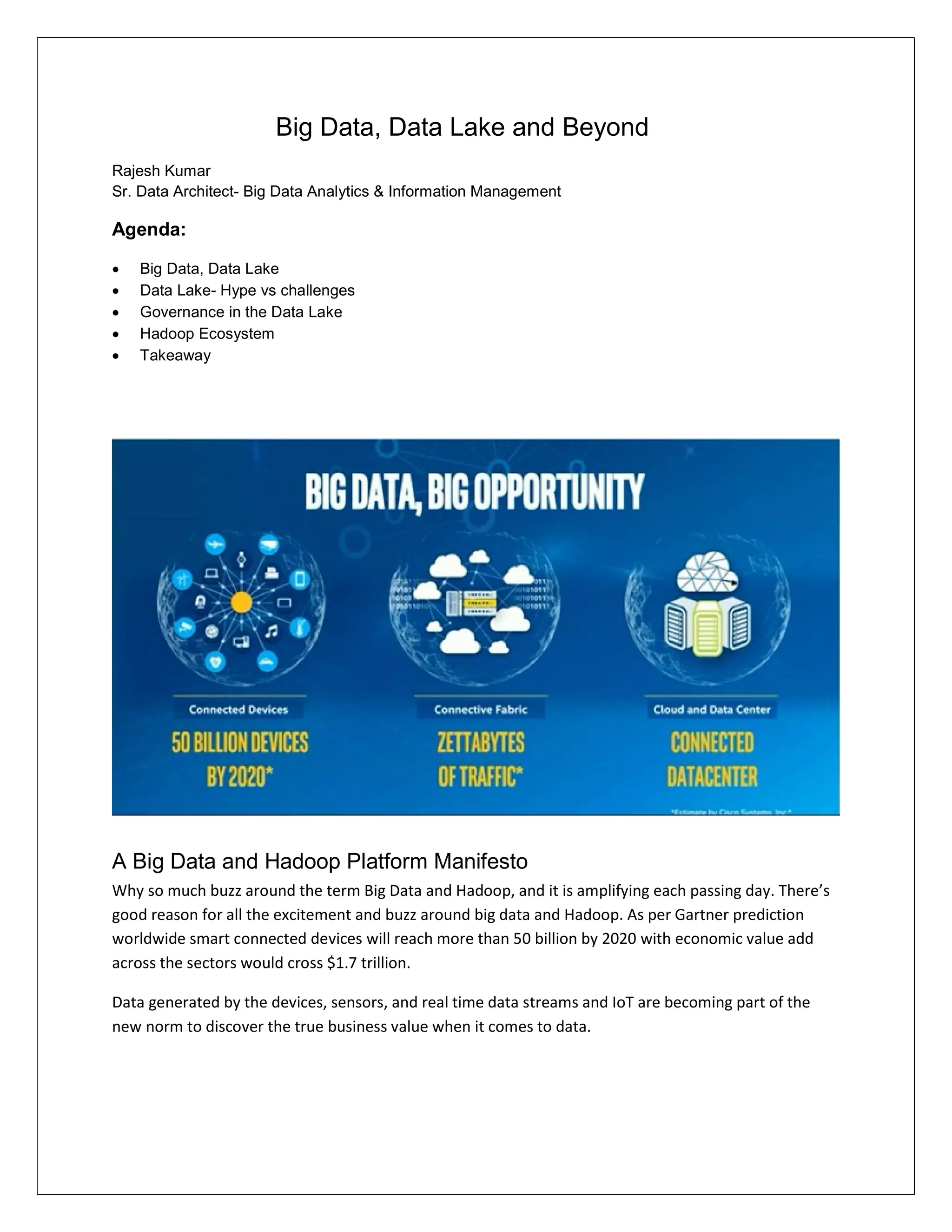 Big Data, Data Lake and Beyond
Rajesh Kumar
Sr. Data Architect- Big Data Analytics & Information Management
Agenda:
 Big Data, Data Lake
 Data Lake- Hype vs challenges
 Governance in the Data Lake
 Hadoop Ecosystem
 Takeaway
A Big Data and Hadoop Platform Manifesto
Why so much buzz around the term Big Data and Hadoop, and it is amplifying each passing day. There’s
good reason for all the excitement and buzz around big data and Hadoop. As per Gartner prediction
worldwide smart connected devices will reach more than 50 billion by 2020 with economic value add
across the sectors would cross $1.7 trillion.
Data generated by the devices, sensors, and real time data streams and IoT are becoming part of the
new norm to discover the true business value when it comes to data.
 