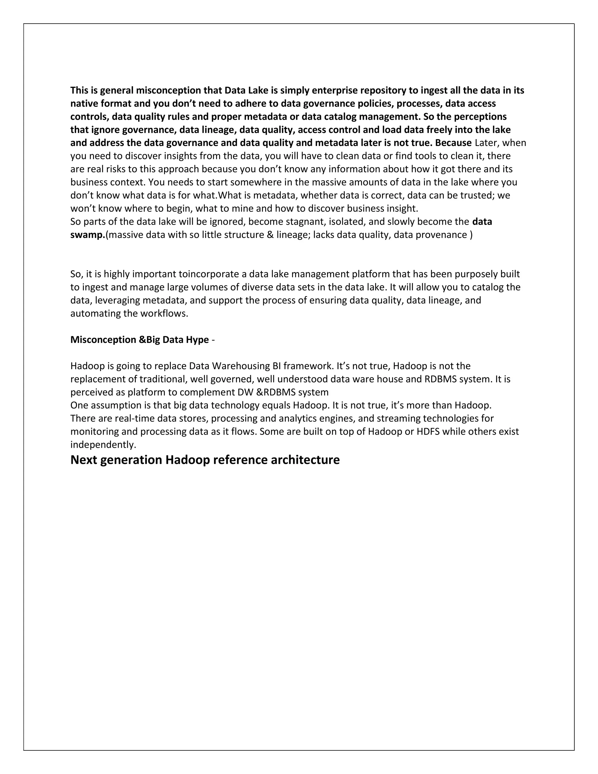This is general misconception that Data Lake is simply enterprise repository to ingest all the data in its
native format and you don’t need to adhere to data governance policies, processes, data access
controls, data quality rules and proper metadata or data catalog management. So the perceptions
that ignore governance, data lineage, data quality, access control and load data freely into the lake
and address the data governance and data quality and metadata later is not true. Because Later, when
you need to discover insights from the data, you will have to clean data or find tools to clean it, there
are real risks to this approach because you don’t know any information about how it got there and its
business context. You needs to start somewhere in the massive amounts of data in the lake where you
don’t know what data is for what.What is metadata, whether data is correct, data can be trusted; we
won’t know where to begin, what to mine and how to discover business insight.
So parts of the data lake will be ignored, become stagnant, isolated, and slowly become the data
swamp.(massive data with so little structure & lineage; lacks data quality, data provenance )
So, it is highly important toincorporate a data lake management platform that has been purposely built
to ingest and manage large volumes of diverse data sets in the data lake. It will allow you to catalog the
data, leveraging metadata, and support the process of ensuring data quality, data lineage, and
automating the workflows.
Misconception &Big Data Hype -
Hadoop is going to replace Data Warehousing BI framework. It’s not true, Hadoop is not the
replacement of traditional, well governed, well understood data ware house and RDBMS system. It is
perceived as platform to complement DW &RDBMS system
One assumption is that big data technology equals Hadoop. It is not true, it’s more than Hadoop.
There are real-time data stores, processing and analytics engines, and streaming technologies for
monitoring and processing data as it flows. Some are built on top of Hadoop or HDFS while others exist
independently.
Next generation Hadoop reference architecture
 
