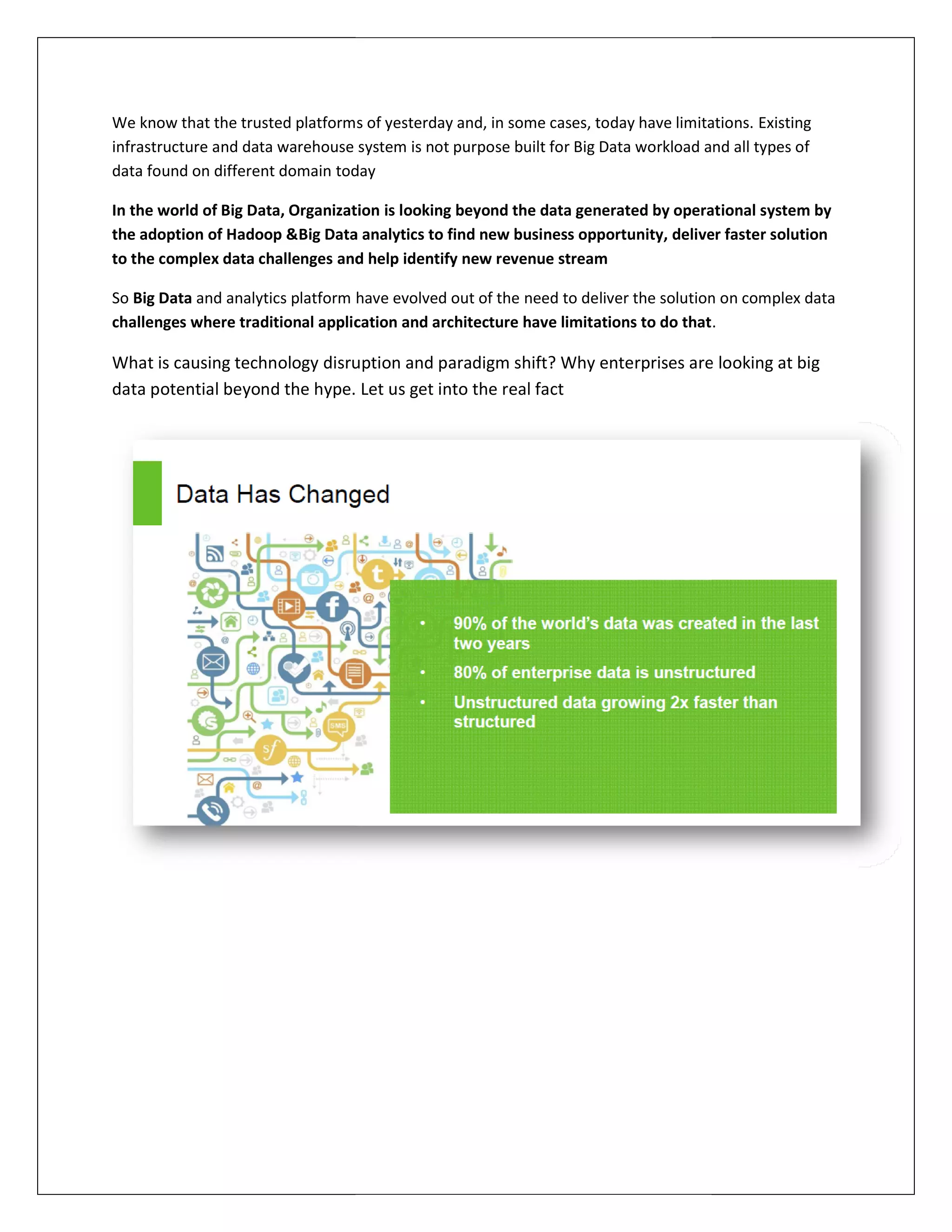 We know that the trusted platforms of yesterday and, in some cases, today have limitations.
infrastructure and data warehouse system is not purpose built for Big Data workload and all types of
data found on different domain today
In the world of Big Data, Organization
the adoption of Hadoop &Big Data analytics
to the complex data challenges and
So Big Data and analytics platform have evolved out of the
challenges where traditional application and architecture have limitations to do that
What is causing technology disrup
data potential beyond the hype.
We know that the trusted platforms of yesterday and, in some cases, today have limitations.
infrastructure and data warehouse system is not purpose built for Big Data workload and all types of
today
In the world of Big Data, Organization is looking beyond the data generated by operat
Big Data analytics to find new business opportunity, deliver faster
and help identify new revenue stream
have evolved out of the need to deliver the solution on complex data
challenges where traditional application and architecture have limitations to do that
disruption and paradigm shift? Why enterprises are
data potential beyond the hype. Let us get into the real fact
We know that the trusted platforms of yesterday and, in some cases, today have limitations. Existing
infrastructure and data warehouse system is not purpose built for Big Data workload and all types of
beyond the data generated by operational system by
deliver faster solution
tion on complex data
challenges where traditional application and architecture have limitations to do that.
gm shift? Why enterprises are looking at big
 