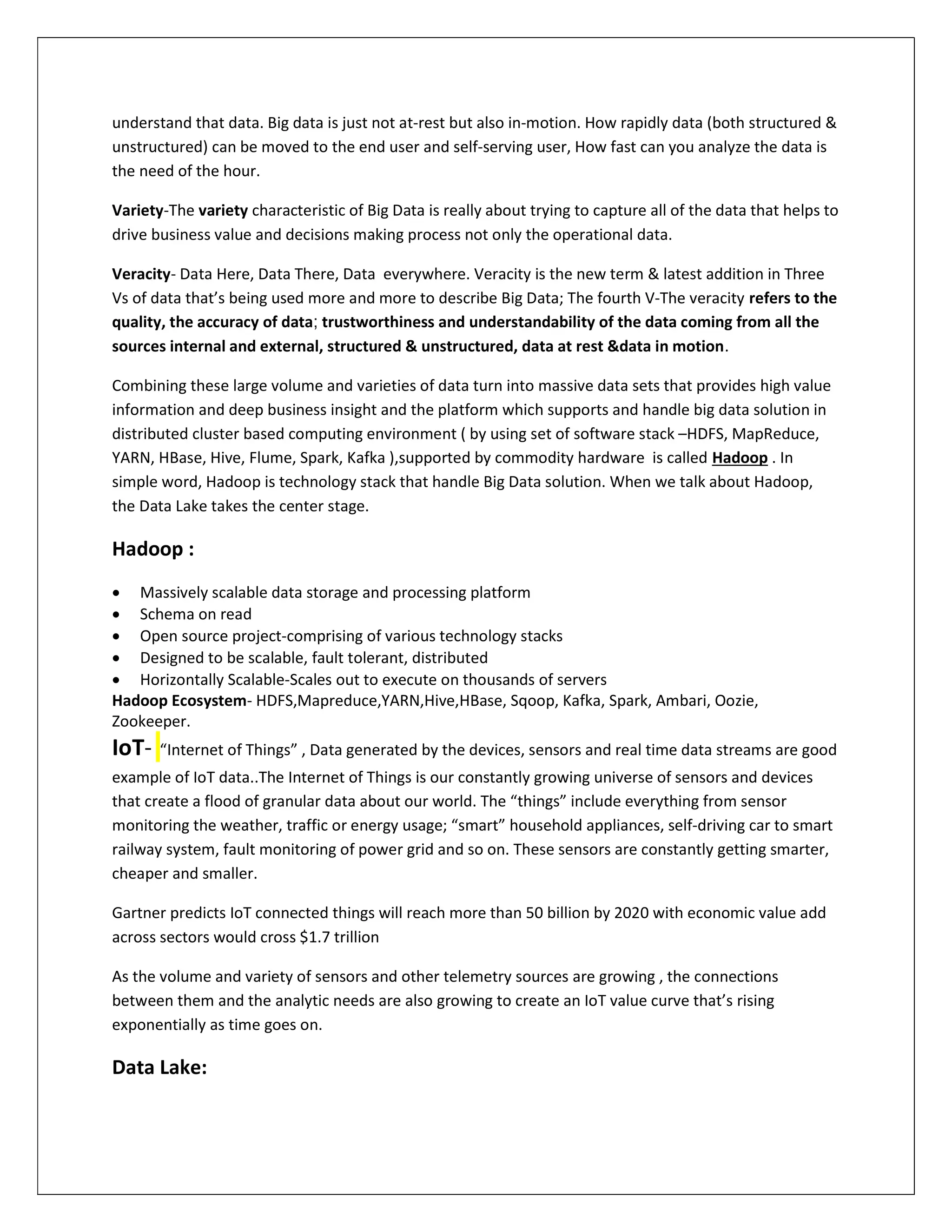 understand that data. Big data is just not at-rest but also in-motion. How rapidly data (both structured &
unstructured) can be moved to the end user and self-serving user, How fast can you analyze the data is
the need of the hour.
Variety-The variety characteristic of Big Data is really about trying to capture all of the data that helps to
drive business value and decisions making process not only the operational data.
Veracity- Data Here, Data There, Data everywhere. Veracity is the new term & latest addition in Three
Vs of data that’s being used more and more to describe Big Data; The fourth V-The veracity refers to the
quality, the accuracy of data; trustworthiness and understandability of the data coming from all the
sources internal and external, structured & unstructured, data at rest &data in motion.
Combining these large volume and varieties of data turn into massive data sets that provides high value
information and deep business insight and the platform which supports and handle big data solution in
distributed cluster based computing environment ( by using set of software stack –HDFS, MapReduce,
YARN, HBase, Hive, Flume, Spark, Kafka ),supported by commodity hardware is called Hadoop . In
simple word, Hadoop is technology stack that handle Big Data solution. When we talk about Hadoop,
the Data Lake takes the center stage.
Hadoop :
 Massively scalable data storage and processing platform
 Schema on read
 Open source project-comprising of various technology stacks
 Designed to be scalable, fault tolerant, distributed
 Horizontally Scalable-Scales out to execute on thousands of servers
Hadoop Ecosystem- HDFS,Mapreduce,YARN,Hive,HBase, Sqoop, Kafka, Spark, Ambari, Oozie,
Zookeeper.
IoT- “Internet of Things” , Data generated by the devices, sensors and real time data streams are good
example of IoT data..The Internet of Things is our constantly growing universe of sensors and devices
that create a flood of granular data about our world. The “things” include everything from sensor
monitoring the weather, traffic or energy usage; “smart” household appliances, self-driving car to smart
railway system, fault monitoring of power grid and so on. These sensors are constantly getting smarter,
cheaper and smaller.
Gartner predicts IoT connected things will reach more than 50 billion by 2020 with economic value add
across sectors would cross $1.7 trillion
As the volume and variety of sensors and other telemetry sources are growing , the connections
between them and the analytic needs are also growing to create an IoT value curve that’s rising
exponentially as time goes on.
Data Lake:
 
