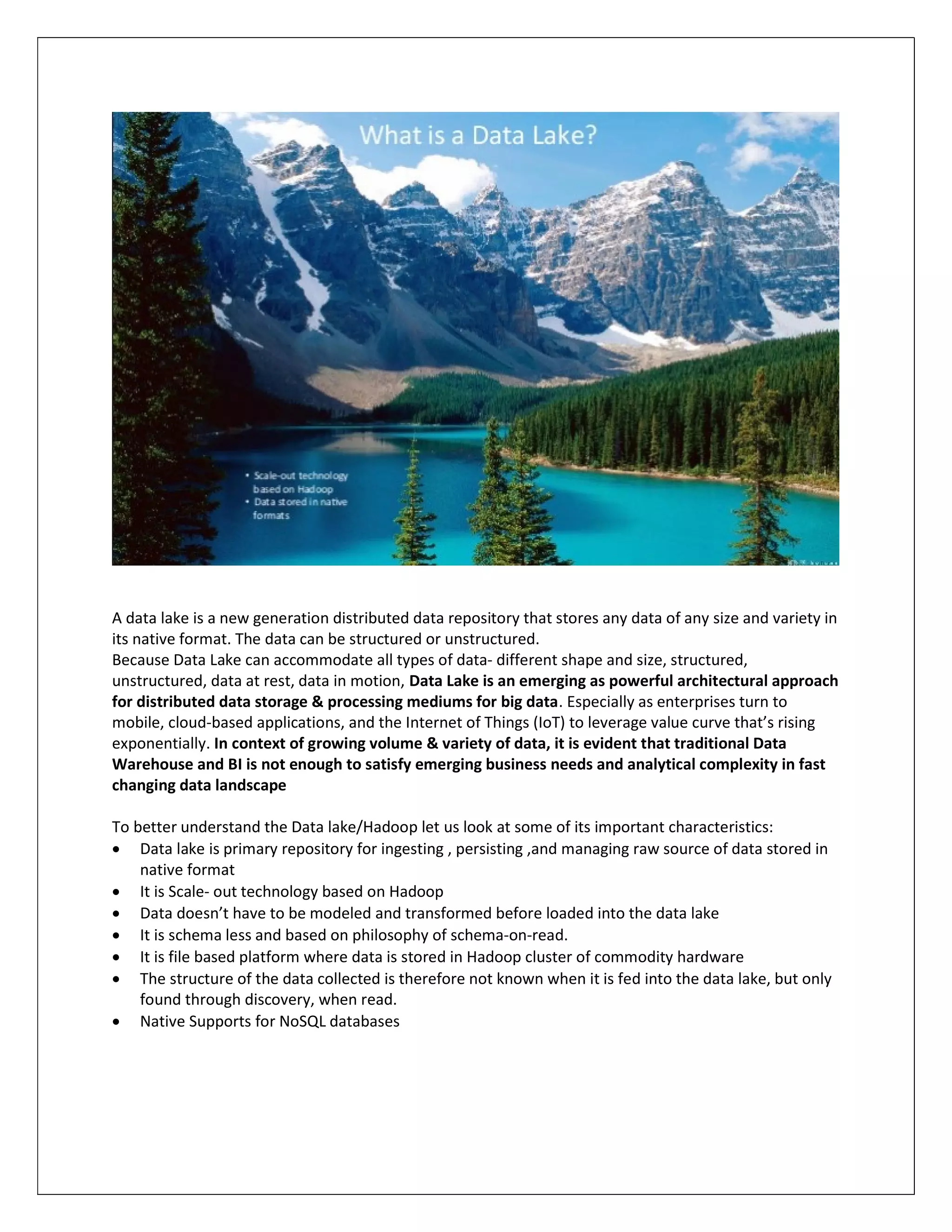 A data lake is a new generation distributed data repository that stores any data of any size and variety in
its native format. The data can be structured or unstructured.
Because Data Lake can accommodate all types of data- different shape and size, structured,
unstructured, data at rest, data in motion, Data Lake is an emerging as powerful architectural approach
for distributed data storage & processing mediums for big data. Especially as enterprises turn to
mobile, cloud-based applications, and the Internet of Things (IoT) to leverage value curve that’s rising
exponentially. In context of growing volume & variety of data, it is evident that traditional Data
Warehouse and BI is not enough to satisfy emerging business needs and analytical complexity in fast
changing data landscape
To better understand the Data lake/Hadoop let us look at some of its important characteristics:
 Data lake is primary repository for ingesting , persisting ,and managing raw source of data stored in
native format
 It is Scale- out technology based on Hadoop
 Data doesn’t have to be modeled and transformed before loaded into the data lake
 It is schema less and based on philosophy of schema-on-read.
 It is file based platform where data is stored in Hadoop cluster of commodity hardware
 The structure of the data collected is therefore not known when it is fed into the data lake, but only
found through discovery, when read.
 Native Supports for NoSQL databases
 