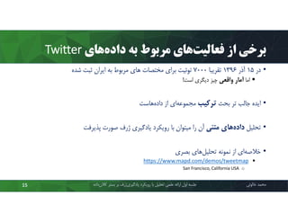 ‫ﻫﺎي‬‫داده‬ ‫ﺑﻪ‬ ‫ﻣﺮﺑﻮط‬ ‫ﻫﺎي‬‫ﻓﻌﺎﻟﯿﺖ‬ ‫از‬ ‫ﺑﺮﺧﯽ‬Twitter
•‫در‬15‫آذر‬1396‫ﺗﻘﺮﯾﺒﺎ‬7000‫ﺷﺪه‬ ‫ﺛﺒﺖ‬ ‫اﯾﺮان‬ ‫ﺑﻪ‬ ‫ﻣﺮﺑﻮط‬ ‫ﻫﺎي‬ ‫ﻣﺨﺘﺼﺎت‬ ‫ﺑﺮاي‬ ‫ﺗﻮﺋﯿﺖ‬
‫اﻣﺎ‬‫واﻗﻌﯽ‬ ‫آﻣﺎر‬‫اﺳﺖ‬ ‫دﯾﮕﺮي‬ ‫ﭼﯿﺰ‬!
•‫ﺑﺤﺚ‬ ‫ﺗﺮ‬ ‫ﺟﺎﻟﺐ‬ ‫اﯾﺪه‬‫ﺗﺮﮐﯿﺐ‬‫ﻫﺎﺳﺖ‬‫داده‬ ‫از‬ ‫اي‬‫ﻣﺠﻤﻮﻋﻪ‬
•‫ﺗﺤﻠﯿﻞ‬‫ﻣﺘﻨﯽ‬ ‫ﻫﺎي‬‫داده‬‫ﭘﺬﯾﺮﻓﺖ‬ ‫ﺻﻮرت‬ ‫ژرف‬ ‫ﯾﺎدﮔﯿﺮي‬ ‫روﯾﮑﺮد‬ ‫ﺑﺎ‬ ‫ﻣﯿﺘﻮان‬ ‫را‬ ‫آن‬
•‫ﺑﺼﺮي‬ ‫ﻫﺎي‬‫ﺗﺤﻠﯿﻞ‬ ‫ﻧﻤﻮﻧﻪ‬ ‫از‬ ‫اي‬‫ﺧﻼﺻﻪ‬
www.mapd.com/demos/tweetmaphttps://
oSan Francisco, California USA
‫ﻣﺤﻤﺪ‬‫ﺧﺎﻟﻮﺋﯽ‬‫ﮐﻼن‬ ‫ﺑﺴﺘﺮ‬ ‫ﺑﺮ‬ ‫ژرف‬‫ﯾﺎدﮔﯿﺮي‬ ‫روﯾﮑﺮد‬ ‫ﺑﺎ‬ ‫ﺗﺤﻠﯿﻞ‬ ‫ﻋﻠﻤﯽ‬ ‫اراﺋﻪ‬ ‫اول‬ ‫ﺟﻠﺴﻪ‬‫داده‬15
 