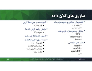‫داده‬ ‫ﮐﻼن‬ ‫ﻫﺎي‬ ‫ﻓﻨﺎوري‬
•‫داده‬ ‫ﺳﺎزي‬ ‫ذﺧﯿﺮه‬ ‫و‬ ‫ﭘﺮدازش‬ ‫ﮐﻼﺳﺘﺮﻫﺎي‬
‫اﺑﺮي‬ ‫راﯾﺎﻧﺶ‬
‫ﺧﺼﻮﺻﯽ‬ ‫اﺑﺮ‬
•‫ﺷﺪه‬ ‫ﺗﻮزﯾﻊ‬ ‫ﺳﺎزي‬ ‫ذﺧﯿﺮه‬ ‫و‬ ‫ﭘﺮدازش‬
HDFS
MapRduce
Spark
•‫اﻃﻼﻋﺎﺗﯽ‬ ‫ﻫﺎي‬ ‫ﺑﺎﻧﮏ‬
NoSql
NewSql
graph DB
…
‫ﻣﺤﻤﺪ‬‫ﺧﺎﻟﻮﺋﯽ‬‫ﮐﻼن‬ ‫ﺑﺴﺘﺮ‬ ‫ﺑﺮ‬ ‫ژرف‬‫ﯾﺎدﮔﯿﺮي‬ ‫روﯾﮑﺮد‬ ‫ﺑﺎ‬ ‫ﺗﺤﻠﯿﻞ‬ ‫ﻋﻠﻤﯽ‬ ‫اراﺋﻪ‬ ‫اول‬ ‫ﺟﻠﺴﻪ‬‫داده‬19
•‫ﮐﺎراﯾﯽ‬ ‫ﺣﻔﻆ‬ ‫ﻋﯿﻦ‬ ‫در‬ ‫داده‬ ‫اﻣﻨﯿﺖ‬
CryptDB
•‫ﻫﺎ‬ ‫داده‬ ‫ﮐﺮدن‬ ‫ﺗﻤﯿﺰ‬ ‫و‬ ‫ﺑﺎزﺑﯿﻨﯽ‬
Wrangler
•‫ﺟﺪﯾﺪ‬ ‫ﻧﮕﺮﺷﯽ‬ ‫ﻫﺎ؛‬‫داده‬ ‫ﺗﺠﻤﯿﻊ‬
•‫اﻃﻼﻋﺎت‬ ‫ﺗﺤﻠﯿﻞ‬ ‫ﻫﺎي‬ ‫ﺳﺎﻣﺎﻧﻪ‬
‫ﺳﺮﯾﻊ‬ ‫ﻫﺎي‬‫اﻟﮕﻮرﯾﻢ‬
‫اﻃﻼﻋﺎت‬ ‫ﺳﺎزي‬ ‫ﻓﺸﺮده‬
‫ﻣﺎﺷﯿﻦ‬ ‫ﯾﺎدﮔﯿﺮي‬ ‫اﺑﺰارﻫﺎي‬
‫ﺳﺎزﻫﺎ‬ ‫ﺧﻼﺻﻪ‬
 