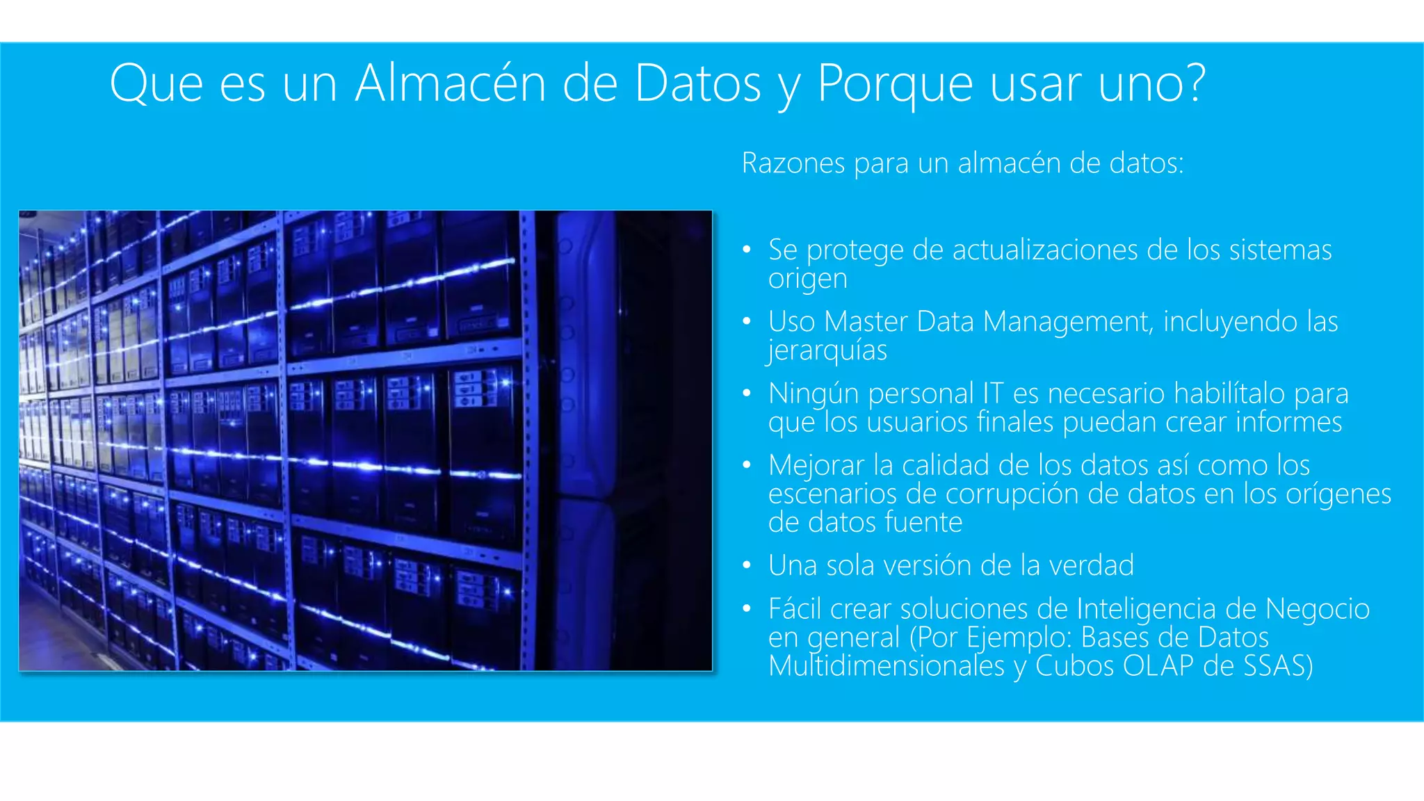 Que es un Almacén de Datos y Porque usar uno?
Razones para un almacén de datos:
• Se protege de actualizaciones de los sistemas
origen
• Uso Master Data Management, incluyendo las
jerarquías
• Ningún personal IT es necesario habilítalo para
que los usuarios finales puedan crear informes
• Mejorar la calidad de los datos así como los
escenarios de corrupción de datos en los orígenes
de datos fuente
• Una sola versión de la verdad
• Fácil crear soluciones de Inteligencia de Negocio
en general (Por Ejemplo: Bases de Datos
Multidimensionales y Cubos OLAP de SSAS)
 