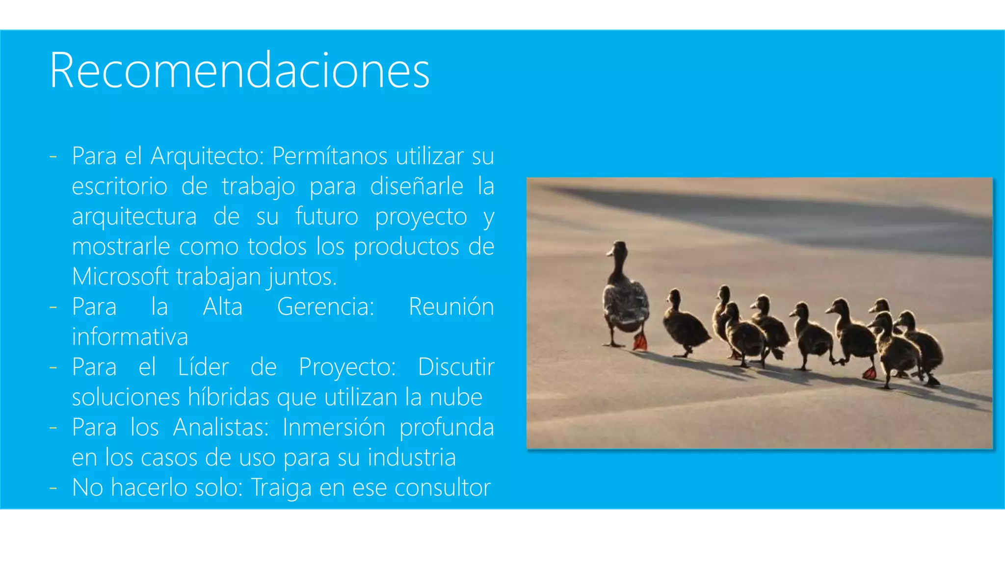 Recomendaciones
- Para el Arquitecto: Permítanos utilizar su
escritorio de trabajo para diseñarle la
arquitectura de su futuro proyecto y
mostrarle como todos los productos de
Microsoft trabajan juntos.
- Para la Alta Gerencia: Reunión
informativa
- Para el Líder de Proyecto: Discutir
soluciones híbridas que utilizan la nube
- Para los Analistas: Inmersión profunda
en los casos de uso para su industria
- No hacerlo solo: Traiga en ese consultor
 
