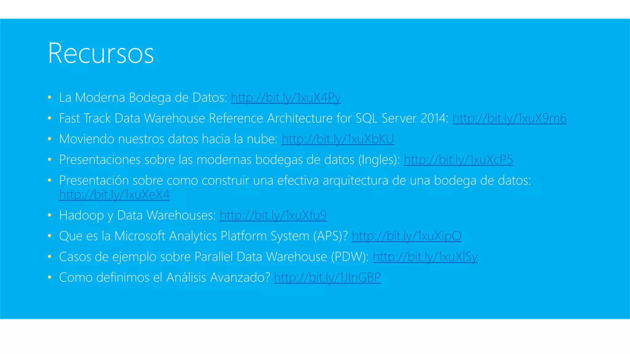 Recursos
• La Moderna Bodega de Datos: http://bit.ly/1xuX4Py
• Fast Track Data Warehouse Reference Architecture for SQL Server 2014: http://bit.ly/1xuX9m6
• Moviendo nuestros datos hacia la nube: http://bit.ly/1xuXbKU
• Presentaciones sobre las modernas bodegas de datos (Ingles): http://bit.ly/1xuXcP5
• Presentación sobre como construir una efectiva arquitectura de una bodega de datos:
http://bit.ly/1xuXeX4
• Hadoop y Data Warehouses: http://bit.ly/1xuXfu9
• Que es la Microsoft Analytics Platform System (APS)? http://bit.ly/1xuXipO
• Casos de ejemplo sobre Parallel Data Warehouse (PDW): http://bit.ly/1xuXlSy
• Como definimos el Análisis Avanzado? http://bit.ly/1JInGBP
 
