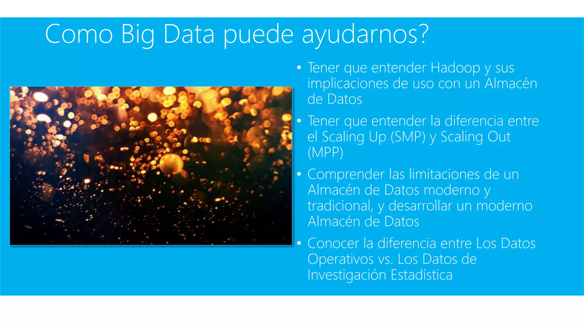 Como Big Data puede ayudarnos?
• Tener que entender Hadoop y sus
implicaciones de uso con un Almacén
de Datos
• Tener que entender la diferencia entre
el Scaling Up (SMP) y Scaling Out
(MPP)
• Comprender las limitaciones de un
Almacén de Datos moderno y
tradicional, y desarrollar un moderno
Almacén de Datos
• Conocer la diferencia entre Los Datos
Operativos vs. Los Datos de
Investigación Estadística
 