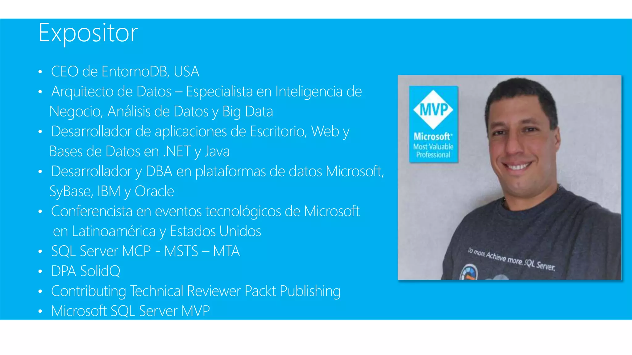 Expositor
• CEO de EntornoDB, USA
• Arquitecto de Datos – Especialista en Inteligencia de
Negocio, Análisis de Datos y Big Data
• Desarrollador de aplicaciones de Escritorio, Web y
Bases de Datos en .NET y Java
• Desarrollador y DBA en plataformas de datos Microsoft,
SyBase, IBM y Oracle
• Conferencista en eventos tecnológicos de Microsoft
en Latinoamérica y Estados Unidos
• SQL Server MCP - MSTS – MTA
• DPA SolidQ
• Contributing Technical Reviewer Packt Publishing
• Microsoft SQL Server MVP
 
