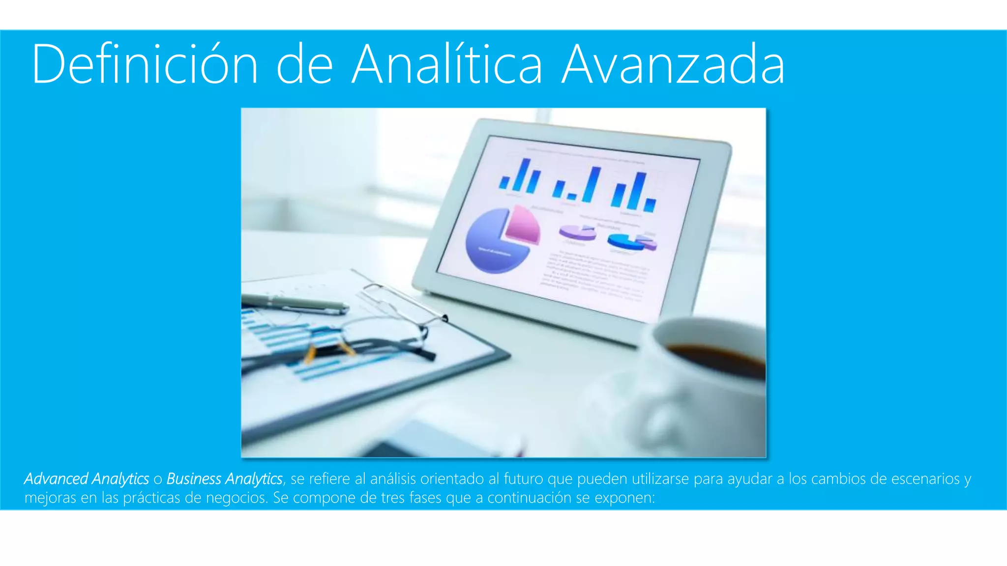 Definición de Analítica Avanzada
Advanced Analytics o Business Analytics, se refiere al análisis orientado al futuro que pueden utilizarse para ayudar a los cambios de escenarios y
mejoras en las prácticas de negocios. Se compone de tres fases que a continuación se exponen:
 