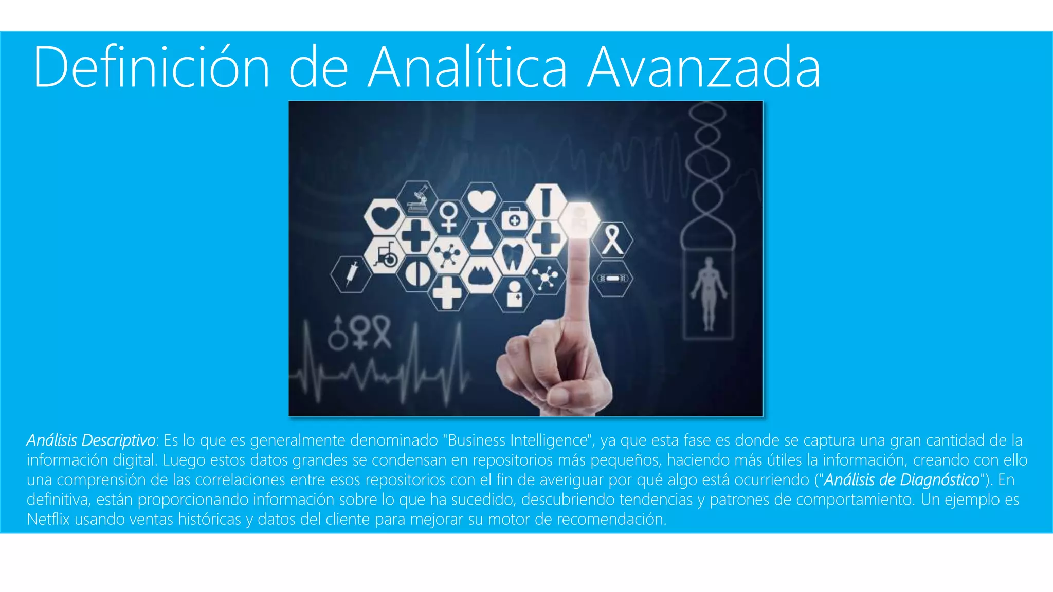 Definición de Analítica Avanzada
Análisis Descriptivo: Es lo que es generalmente denominado "Business Intelligence", ya que esta fase es donde se captura una gran cantidad de la
información digital. Luego estos datos grandes se condensan en repositorios más pequeños, haciendo más útiles la información, creando con ello
una comprensión de las correlaciones entre esos repositorios con el fin de averiguar por qué algo está ocurriendo ("Análisis de Diagnóstico"). En
definitiva, están proporcionando información sobre lo que ha sucedido, descubriendo tendencias y patrones de comportamiento. Un ejemplo es
Netflix usando ventas históricas y datos del cliente para mejorar su motor de recomendación.
 