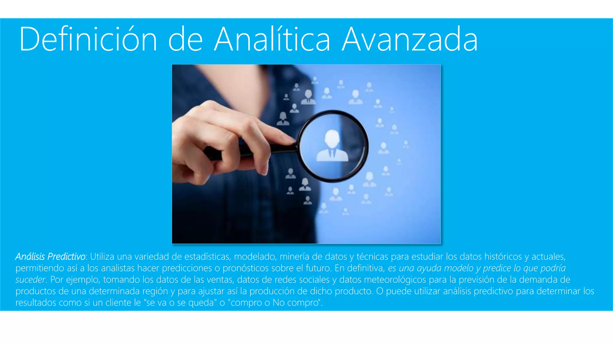 Definición de Analítica Avanzada
Análisis Predictivo: Utiliza una variedad de estadísticas, modelado, minería de datos y técnicas para estudiar los datos históricos y actuales,
permitiendo así a los analistas hacer predicciones o pronósticos sobre el futuro. En definitiva, es una ayuda modelo y predice lo que podría
suceder. Por ejemplo, tomando los datos de las ventas, datos de redes sociales y datos meteorológicos para la previsión de la demanda de
productos de una determinada región y para ajustar así la producción de dicho producto. O puede utilizar análisis predictivo para determinar los
resultados como si un cliente le "se va o se queda" o "compro o No compro".
 