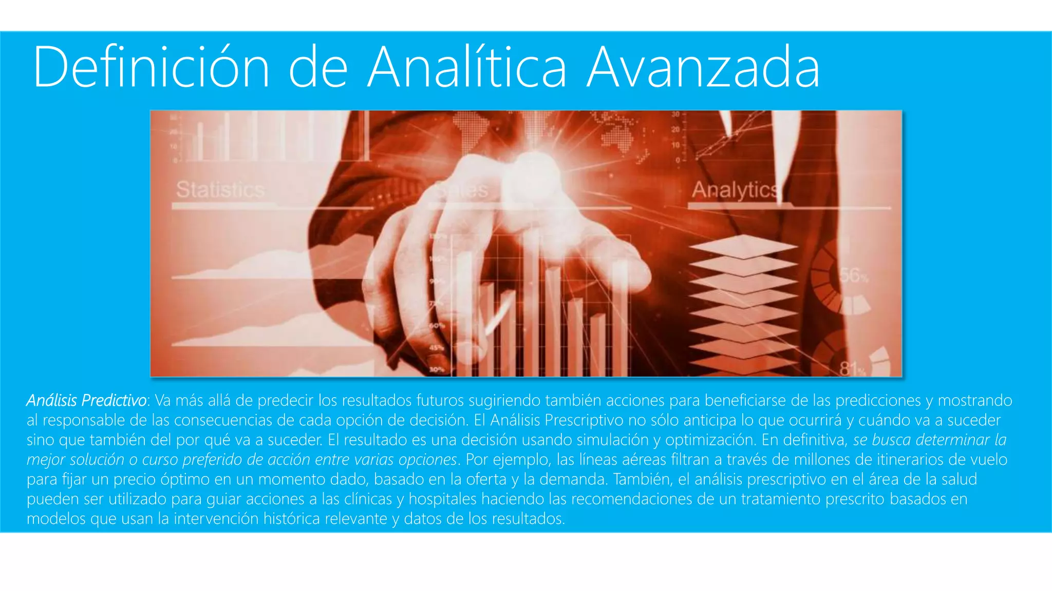 Definición de Analítica Avanzada
Análisis Predictivo: Va más allá de predecir los resultados futuros sugiriendo también acciones para beneficiarse de las predicciones y mostrando
al responsable de las consecuencias de cada opción de decisión. El Análisis Prescriptivo no sólo anticipa lo que ocurrirá y cuándo va a suceder
sino que también del por qué va a suceder. El resultado es una decisión usando simulación y optimización. En definitiva, se busca determinar la
mejor solución o curso preferido de acción entre varias opciones. Por ejemplo, las líneas aéreas filtran a través de millones de itinerarios de vuelo
para fijar un precio óptimo en un momento dado, basado en la oferta y la demanda. También, el análisis prescriptivo en el área de la salud
pueden ser utilizado para guiar acciones a las clínicas y hospitales haciendo las recomendaciones de un tratamiento prescrito basados en
modelos que usan la intervención histórica relevante y datos de los resultados.
 