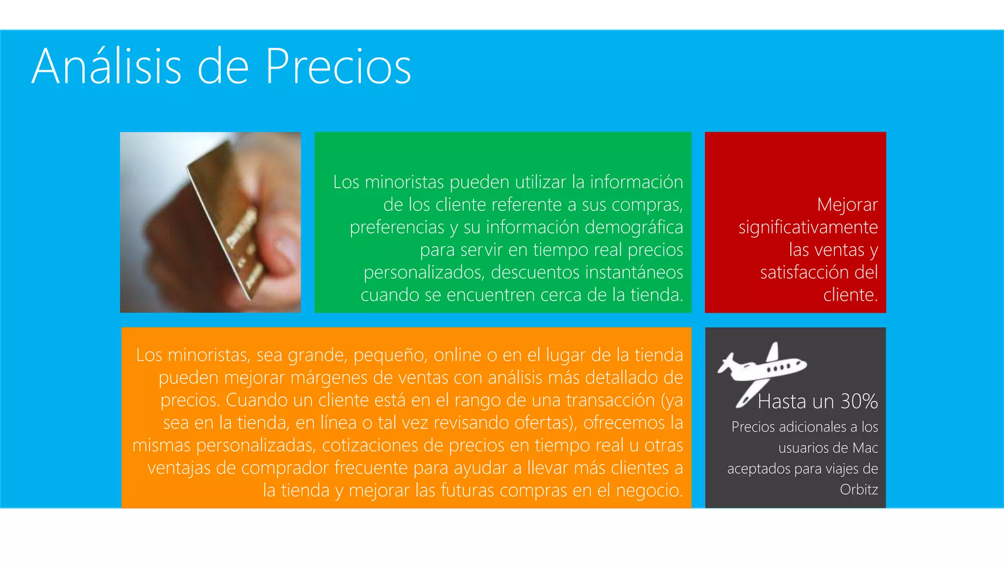 Los minoristas, sea grande, pequeño, online o en el lugar de la tienda
pueden mejorar márgenes de ventas con análisis más detallado de
precios. Cuando un cliente está en el rango de una transacción (ya
sea en la tienda, en línea o tal vez revisando ofertas), ofrecemos la
mismas personalizadas, cotizaciones de precios en tiempo real u otras
ventajas de comprador frecuente para ayudar a llevar más clientes a
la tienda y mejorar las futuras compras en el negocio.
Análisis de Precios
Mejorar
significativamente
las ventas y
satisfacción del
cliente.
Los minoristas pueden utilizar la información
de los cliente referente a sus compras,
preferencias y su información demográfica
para servir en tiempo real precios
personalizados, descuentos instantáneos
cuando se encuentren cerca de la tienda.
Hasta un 30%
Precios adicionales a los
usuarios de Mac
aceptados para viajes de
Orbitz
 