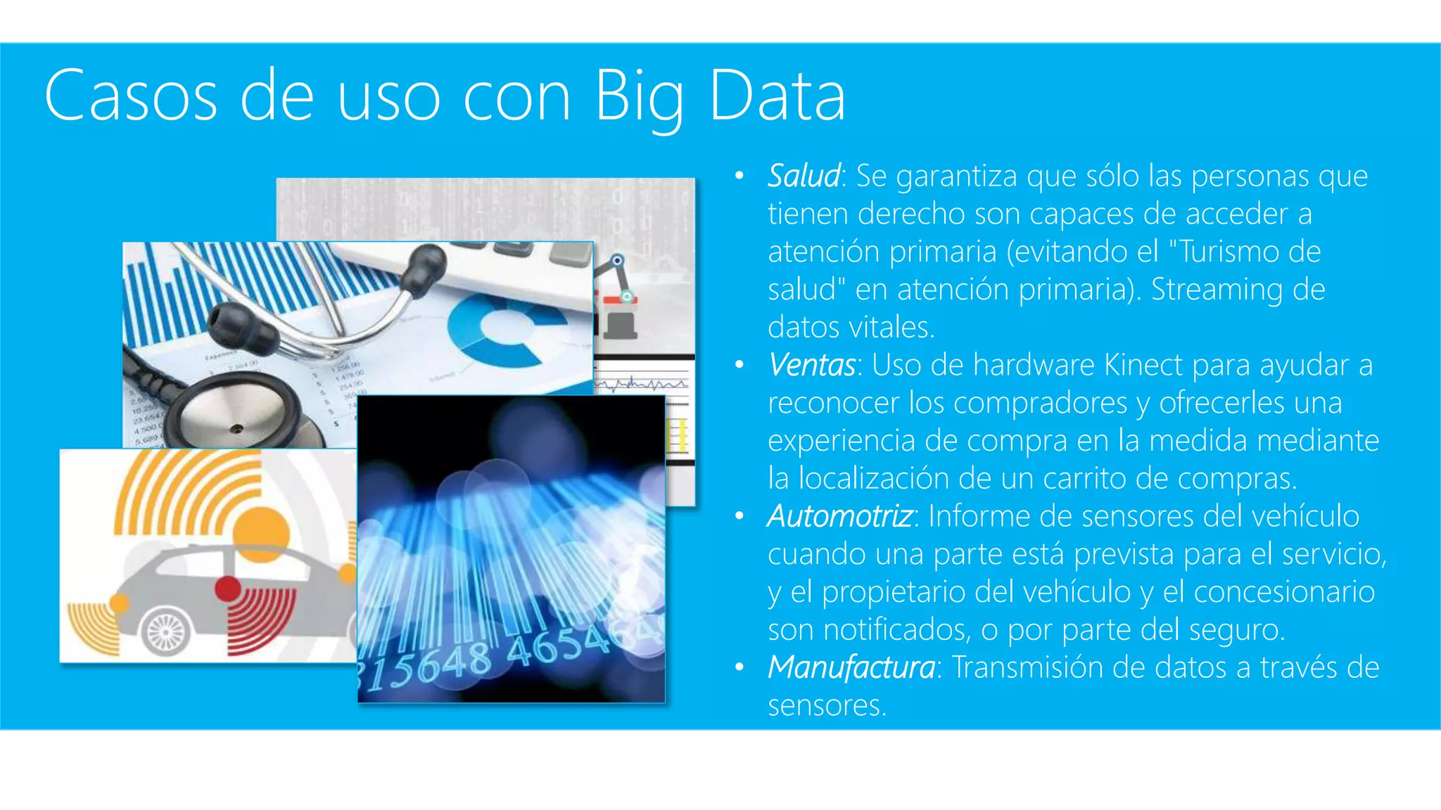 Casos de uso con Big Data
• Salud: Se garantiza que sólo las personas que
tienen derecho son capaces de acceder a
atención primaria (evitando el "Turismo de
salud" en atención primaria). Streaming de
datos vitales.
• Ventas: Uso de hardware Kinect para ayudar a
reconocer los compradores y ofrecerles una
experiencia de compra en la medida mediante
la localización de un carrito de compras.
• Automotriz: Informe de sensores del vehículo
cuando una parte está prevista para el servicio,
y el propietario del vehículo y el concesionario
son notificados, o por parte del seguro.
• Manufactura: Transmisión de datos a través de
sensores.
 