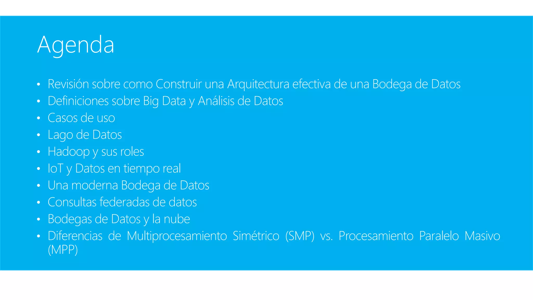 Agenda
• Revisión sobre como Construir una Arquitectura efectiva de una Bodega de Datos
• Definiciones sobre Big Data y Análisis de Datos
• Casos de uso
• Lago de Datos
• Hadoop y sus roles
• IoT y Datos en tiempo real
• Una moderna Bodega de Datos
• Consultas federadas de datos
• Bodegas de Datos y la nube
• Diferencias de Multiprocesamiento Simétrico (SMP) vs. Procesamiento Paralelo Masivo
(MPP)
 