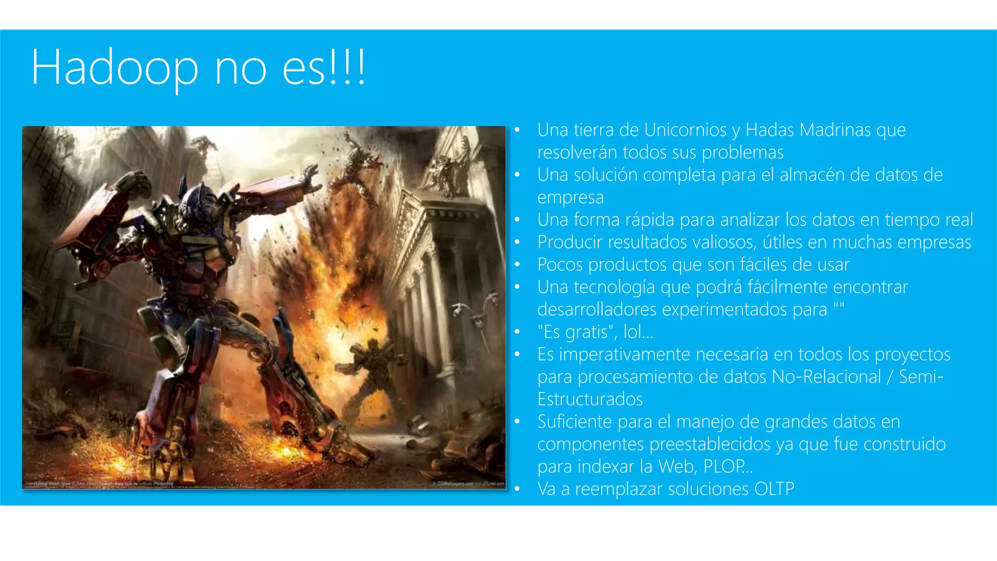 Hadoop no es!!!
• Una tierra de Unicornios y Hadas Madrinas que
resolverán todos sus problemas
• Una solución completa para el almacén de datos de
empresa
• Una forma rápida para analizar los datos en tiempo real
• Producir resultados valiosos, útiles en muchas empresas
• Pocos productos que son fáciles de usar
• Una tecnología que podrá fácilmente encontrar
desarrolladores experimentados para ""
• "Es gratis", lol...
• Es imperativamente necesaria en todos los proyectos
para procesamiento de datos No-Relacional / Semi-
Estructurados
• Suficiente para el manejo de grandes datos en
componentes preestablecidos ya que fue construido
para indexar la Web, PLOP...
• Va a reemplazar soluciones OLTP
 