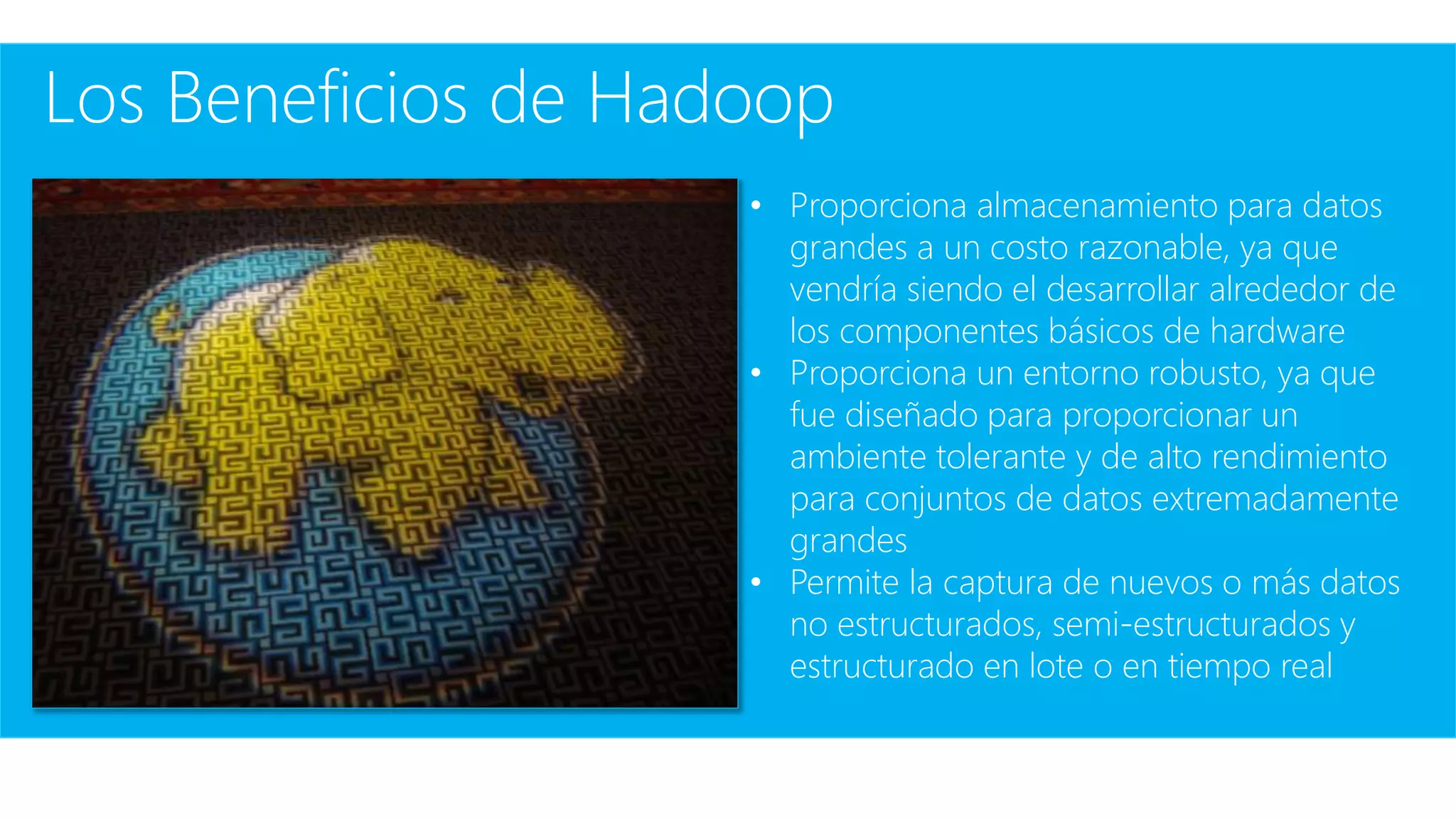 Los Beneficios de Hadoop
• Proporciona almacenamiento para datos
grandes a un costo razonable, ya que
vendría siendo el desarrollar alrededor de
los componentes básicos de hardware
• Proporciona un entorno robusto, ya que
fue diseñado para proporcionar un
ambiente tolerante y de alto rendimiento
para conjuntos de datos extremadamente
grandes
• Permite la captura de nuevos o más datos
no estructurados, semi-estructurados y
estructurado en lote o en tiempo real
 