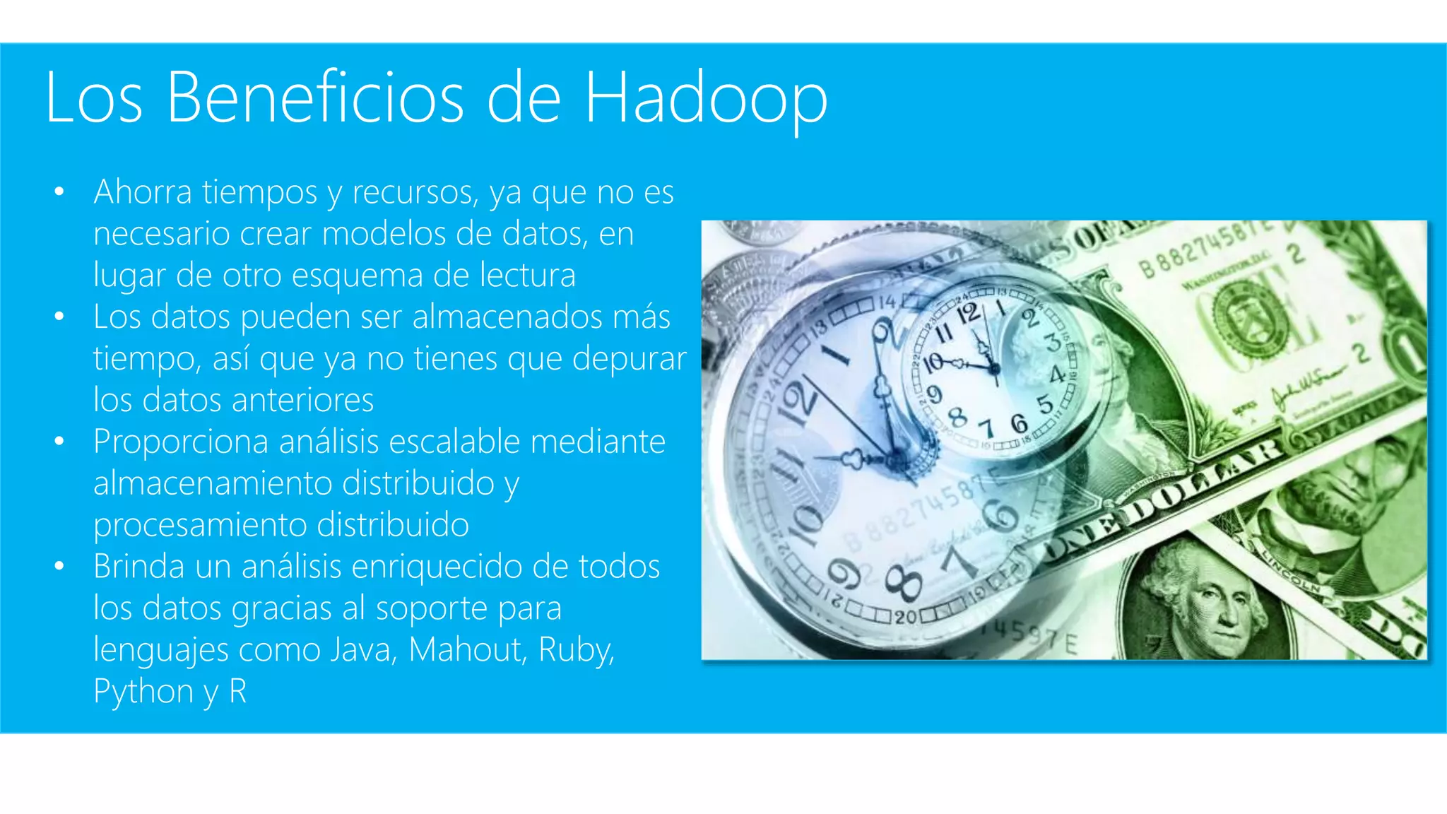 Los Beneficios de Hadoop
• Ahorra tiempos y recursos, ya que no es
necesario crear modelos de datos, en
lugar de otro esquema de lectura
• Los datos pueden ser almacenados más
tiempo, así que ya no tienes que depurar
los datos anteriores
• Proporciona análisis escalable mediante
almacenamiento distribuido y
procesamiento distribuido
• Brinda un análisis enriquecido de todos
los datos gracias al soporte para
lenguajes como Java, Mahout, Ruby,
Python y R
 