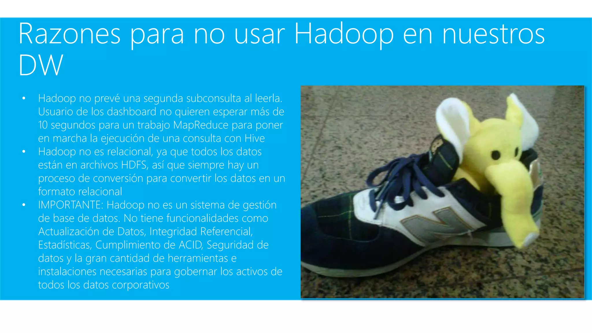 Razones para no usar Hadoop en nuestros
DW
• Hadoop no prevé una segunda subconsulta al leerla.
Usuario de los dashboard no quieren esperar más de
10 segundos para un trabajo MapReduce para poner
en marcha la ejecución de una consulta con Hive
• Hadoop no es relacional, ya que todos los datos
están en archivos HDFS, así que siempre hay un
proceso de conversión para convertir los datos en un
formato relacional
• IMPORTANTE: Hadoop no es un sistema de gestión
de base de datos. No tiene funcionalidades como
Actualización de Datos, Integridad Referencial,
Estadísticas, Cumplimiento de ACID, Seguridad de
datos y la gran cantidad de herramientas e
instalaciones necesarias para gobernar los activos de
todos los datos corporativos
 