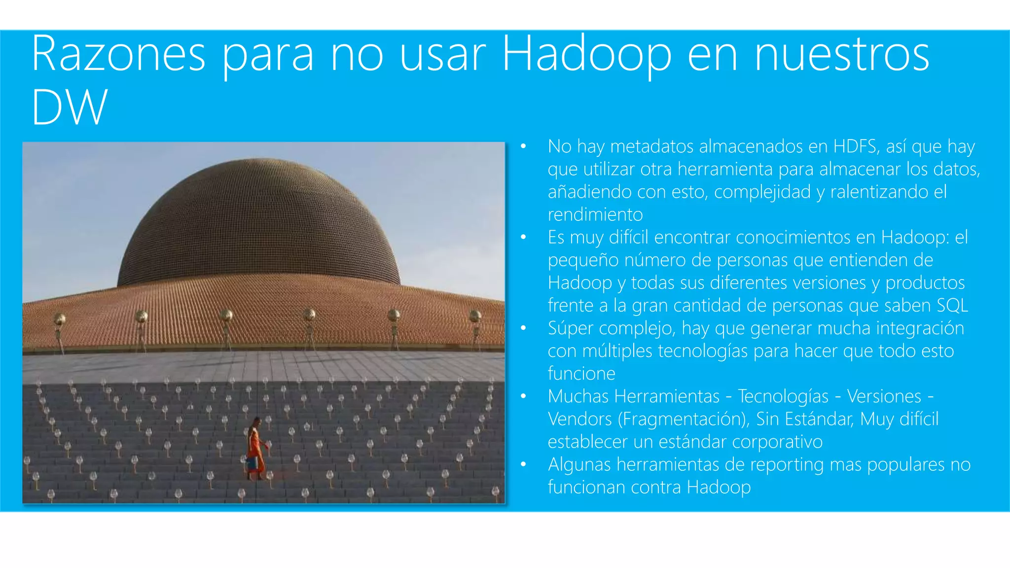 Razones para no usar Hadoop en nuestros
DW
• No hay metadatos almacenados en HDFS, así que hay
que utilizar otra herramienta para almacenar los datos,
añadiendo con esto, complejidad y ralentizando el
rendimiento
• Es muy difícil encontrar conocimientos en Hadoop: el
pequeño número de personas que entienden de
Hadoop y todas sus diferentes versiones y productos
frente a la gran cantidad de personas que saben SQL
• Súper complejo, hay que generar mucha integración
con múltiples tecnologías para hacer que todo esto
funcione
• Muchas Herramientas - Tecnologías - Versiones -
Vendors (Fragmentación), Sin Estándar, Muy difícil
establecer un estándar corporativo
• Algunas herramientas de reporting mas populares no
funcionan contra Hadoop
 