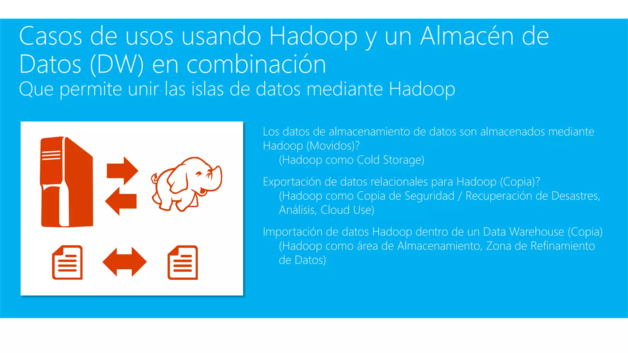 Casos de usos usando Hadoop y un Almacén de
Datos (DW) en combinación
Que permite unir las islas de datos mediante Hadoop
Los datos de almacenamiento de datos son almacenados mediante
Hadoop (Movidos)?
(Hadoop como Cold Storage)
Exportación de datos relacionales para Hadoop (Copia)?
(Hadoop como Copia de Seguridad / Recuperación de Desastres,
Análisis, Cloud Use)
Importación de datos Hadoop dentro de un Data Warehouse (Copia)
(Hadoop como área de Almacenamiento, Zona de Refinamiento
de Datos)
 