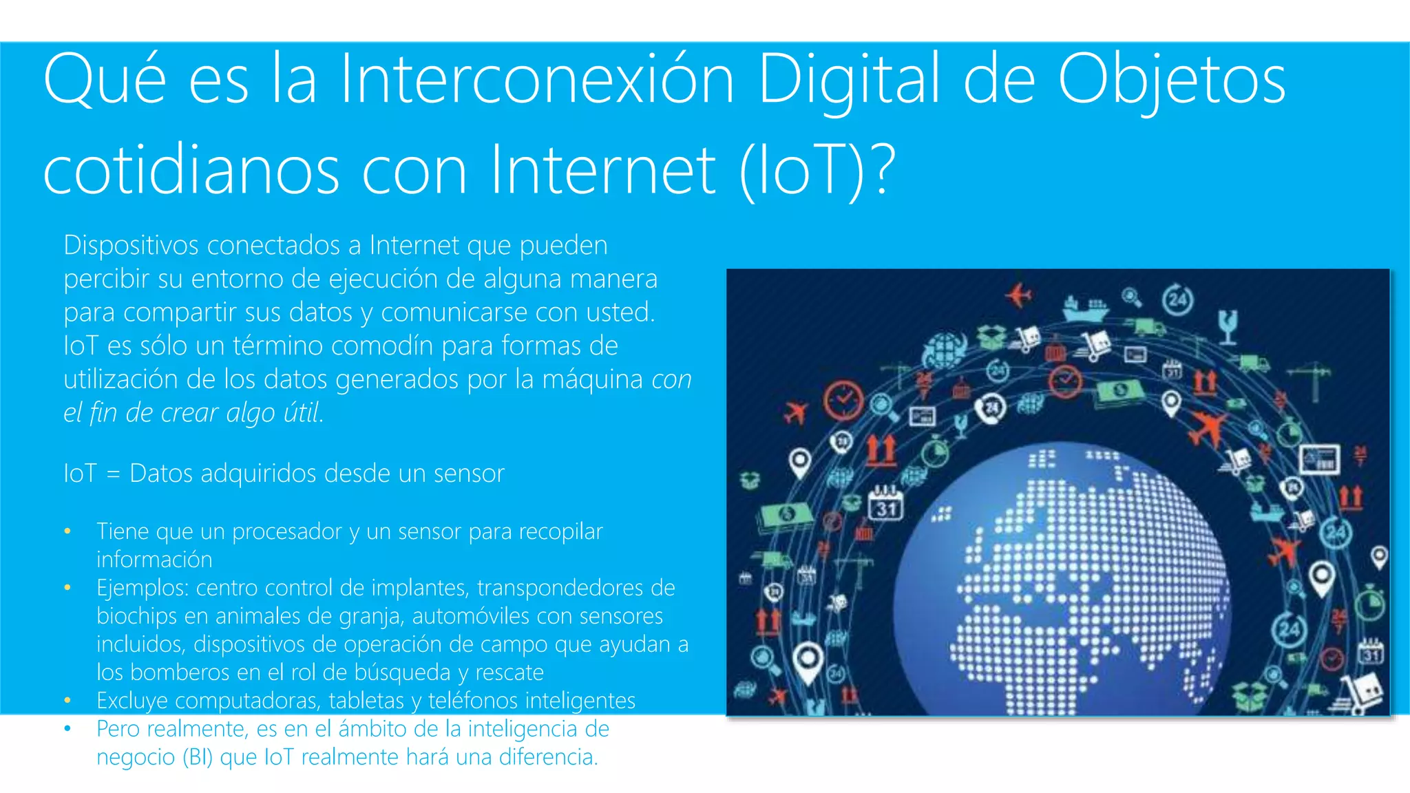 Qué es la Interconexión Digital de Objetos
cotidianos con Internet (IoT)?
Dispositivos conectados a Internet que pueden
percibir su entorno de ejecución de alguna manera
para compartir sus datos y comunicarse con usted.
IoT es sólo un término comodín para formas de
utilización de los datos generados por la máquina con
el fin de crear algo útil.
IoT = Datos adquiridos desde un sensor
• Tiene que un procesador y un sensor para recopilar
información
• Ejemplos: centro control de implantes, transpondedores de
biochips en animales de granja, automóviles con sensores
incluidos, dispositivos de operación de campo que ayudan a
los bomberos en el rol de búsqueda y rescate
• Excluye computadoras, tabletas y teléfonos inteligentes
• Pero realmente, es en el ámbito de la inteligencia de
negocio (BI) que IoT realmente hará una diferencia.
 
