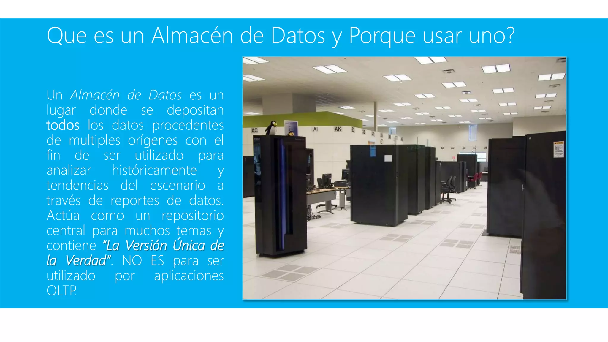 Que es un Almacén de Datos y Porque usar uno?
Un Almacén de Datos es un
lugar donde se depositan
todos los datos procedentes
de multiples orígenes con el
fin de ser utilizado para
analizar históricamente y
tendencias del escenario a
través de reportes de datos.
Actúa como un repositorio
central para muchos temas y
contiene “La Versión Única de
la Verdad”. NO ES para ser
utilizado por aplicaciones
OLTP.
 