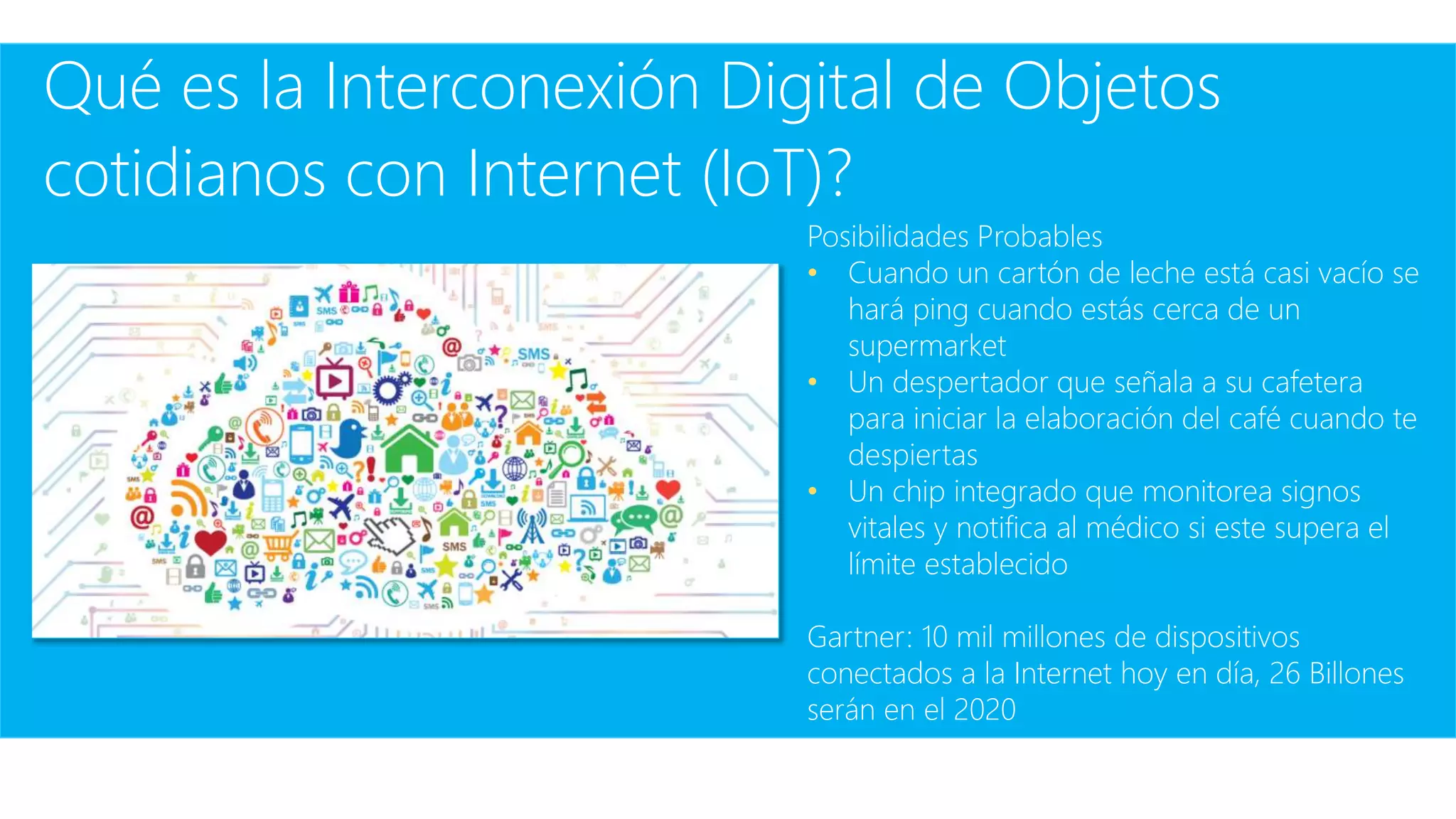 Qué es la Interconexión Digital de Objetos
cotidianos con Internet (IoT)?
Posibilidades Probables
• Cuando un cartón de leche está casi vacío se
hará ping cuando estás cerca de un
supermarket
• Un despertador que señala a su cafetera
para iniciar la elaboración del café cuando te
despiertas
• Un chip integrado que monitorea signos
vitales y notifica al médico si este supera el
límite establecido
Gartner: 10 mil millones de dispositivos
conectados a la Internet hoy en día, 26 Billones
serán en el 2020
 