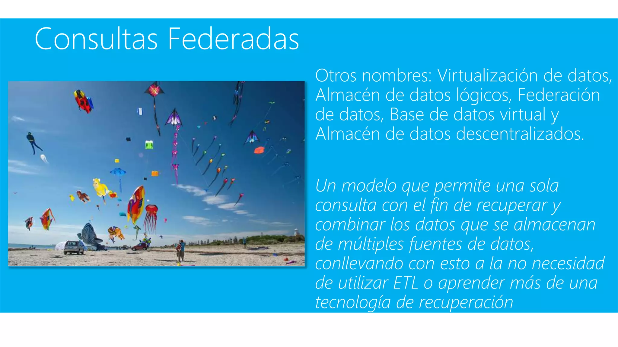 Consultas Federadas
Otros nombres: Virtualización de datos,
Almacén de datos lógicos, Federación
de datos, Base de datos virtual y
Almacén de datos descentralizados.
Un modelo que permite una sola
consulta con el fin de recuperar y
combinar los datos que se almacenan
de múltiples fuentes de datos,
conllevando con esto a la no necesidad
de utilizar ETL o aprender más de una
tecnología de recuperación
 