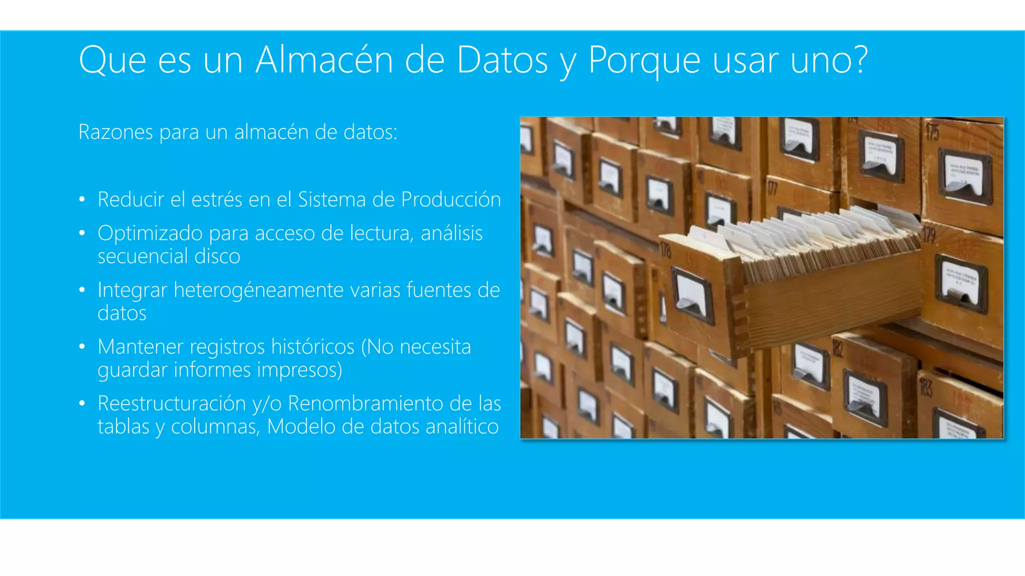 Que es un Almacén de Datos y Porque usar uno?
Razones para un almacén de datos:
• Reducir el estrés en el Sistema de Producción
• Optimizado para acceso de lectura, análisis
secuencial disco
• Integrar heterogéneamente varias fuentes de
datos
• Mantener registros históricos (No necesita
guardar informes impresos)
• Reestructuración y/o Renombramiento de las
tablas y columnas, Modelo de datos analítico
 