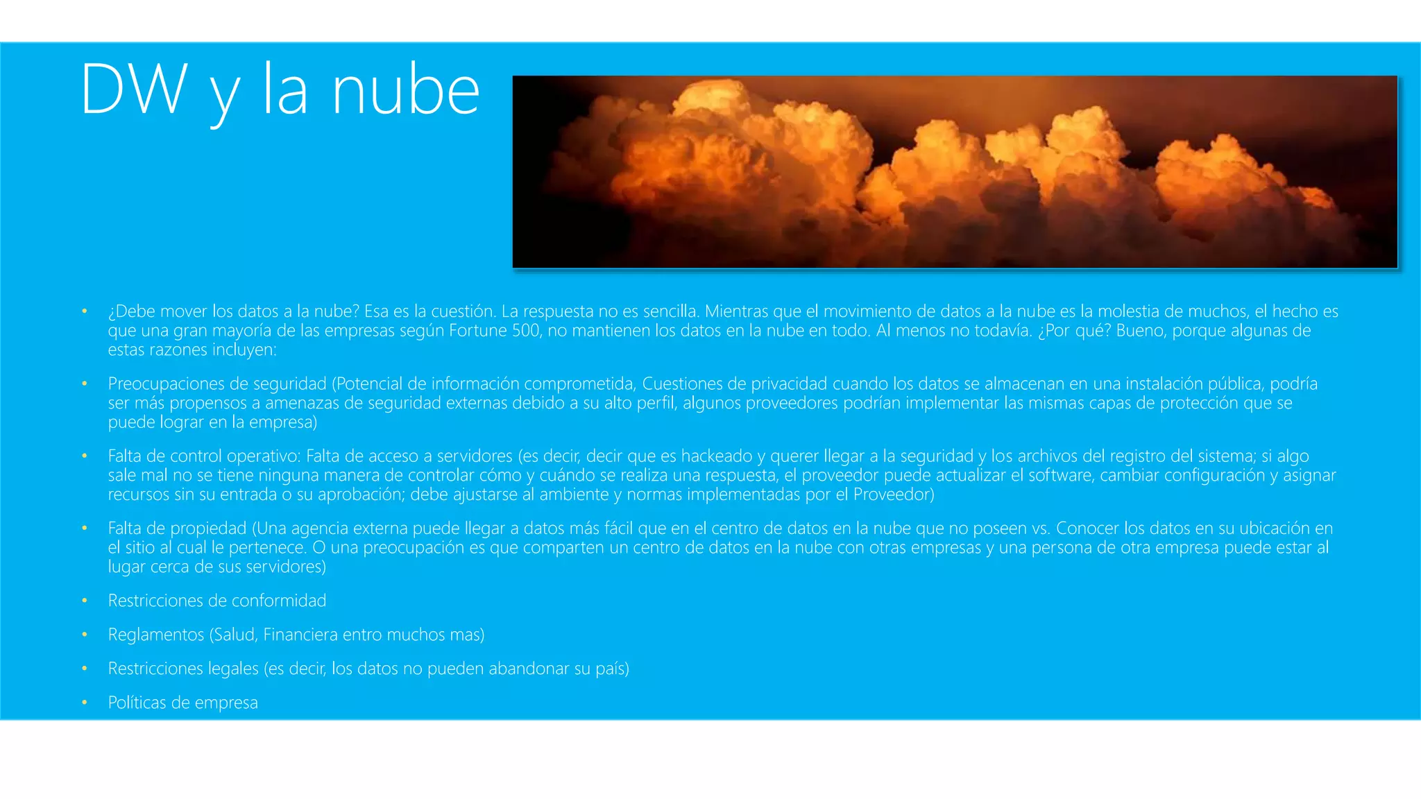 DW y la nube
• ¿Debe mover los datos a la nube? Esa es la cuestión. La respuesta no es sencilla. Mientras que el movimiento de datos a la nube es la molestia de muchos, el hecho es
que una gran mayoría de las empresas según Fortune 500, no mantienen los datos en la nube en todo. Al menos no todavía. ¿Por qué? Bueno, porque algunas de
estas razones incluyen:
• Preocupaciones de seguridad (Potencial de información comprometida, Cuestiones de privacidad cuando los datos se almacenan en una instalación pública, podría
ser más propensos a amenazas de seguridad externas debido a su alto perfil, algunos proveedores podrían implementar las mismas capas de protección que se
puede lograr en la empresa)
• Falta de control operativo: Falta de acceso a servidores (es decir, decir que es hackeado y querer llegar a la seguridad y los archivos del registro del sistema; si algo
sale mal no se tiene ninguna manera de controlar cómo y cuándo se realiza una respuesta, el proveedor puede actualizar el software, cambiar configuración y asignar
recursos sin su entrada o su aprobación; debe ajustarse al ambiente y normas implementadas por el Proveedor)
• Falta de propiedad (Una agencia externa puede llegar a datos más fácil que en el centro de datos en la nube que no poseen vs. Conocer los datos en su ubicación en
el sitio al cual le pertenece. O una preocupación es que comparten un centro de datos en la nube con otras empresas y una persona de otra empresa puede estar al
lugar cerca de sus servidores)
• Restricciones de conformidad
• Reglamentos (Salud, Financiera entro muchos mas)
• Restricciones legales (es decir, los datos no pueden abandonar su país)
• Políticas de empresa
 