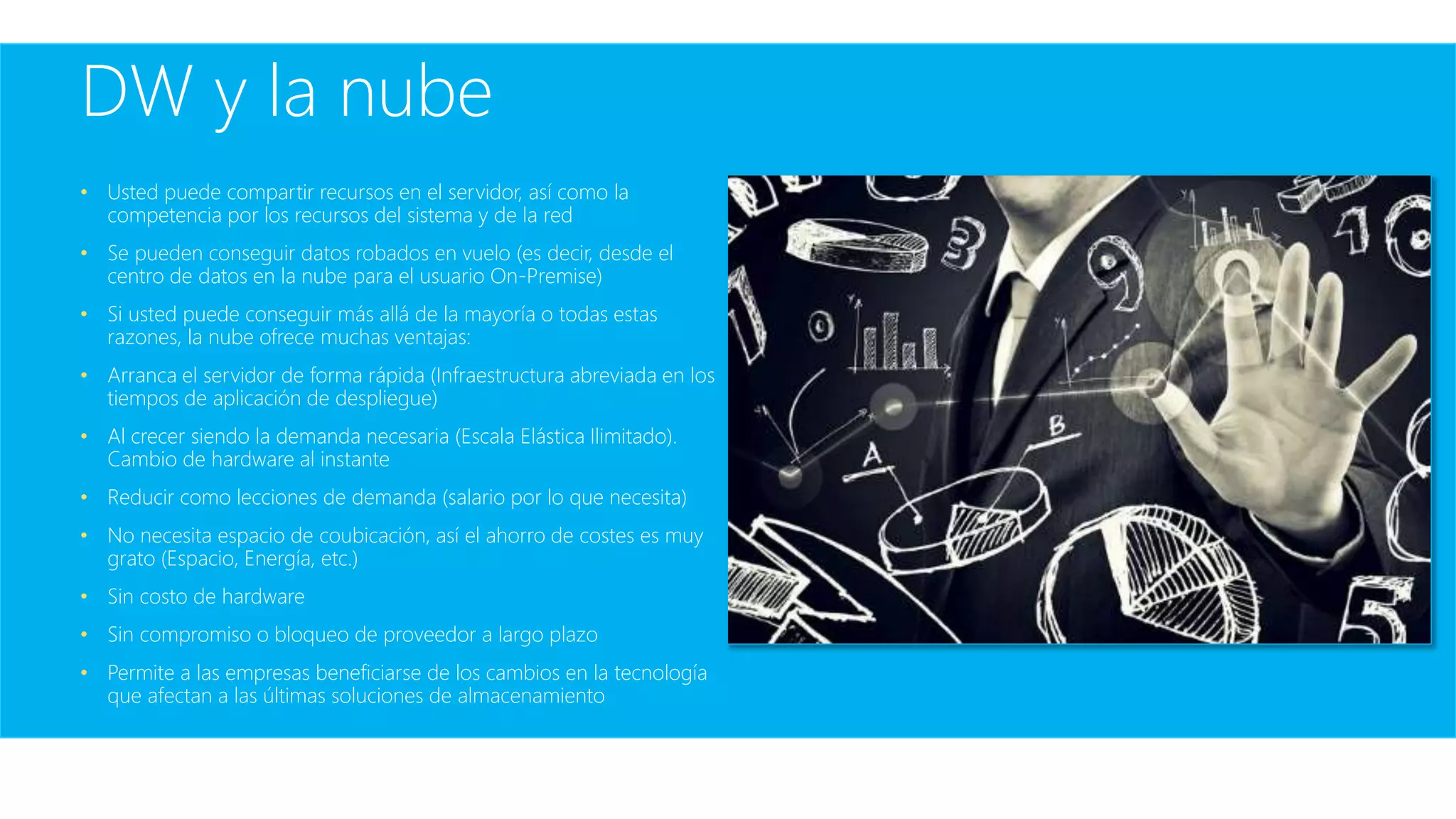 DW y la nube
• Usted puede compartir recursos en el servidor, así como la
competencia por los recursos del sistema y de la red
• Se pueden conseguir datos robados en vuelo (es decir, desde el
centro de datos en la nube para el usuario On-Premise)
• Si usted puede conseguir más allá de la mayoría o todas estas
razones, la nube ofrece muchas ventajas:
• Arranca el servidor de forma rápida (Infraestructura abreviada en los
tiempos de aplicación de despliegue)
• Al crecer siendo la demanda necesaria (Escala Elástica Ilimitado).
Cambio de hardware al instante
• Reducir como lecciones de demanda (salario por lo que necesita)
• No necesita espacio de coubicación, así el ahorro de costes es muy
grato (Espacio, Energía, etc.)
• Sin costo de hardware
• Sin compromiso o bloqueo de proveedor a largo plazo
• Permite a las empresas beneficiarse de los cambios en la tecnología
que afectan a las últimas soluciones de almacenamiento
 