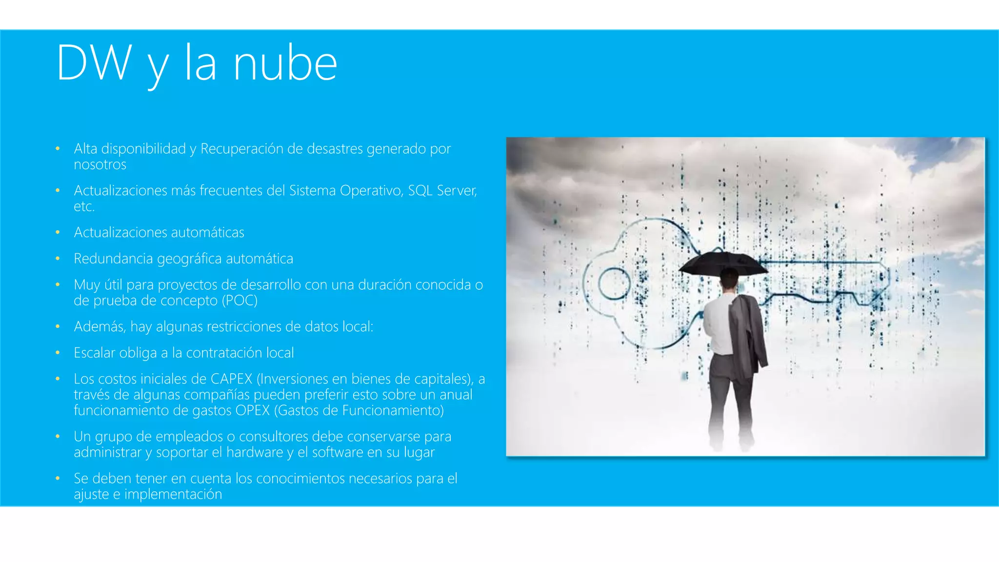 DW y la nube
• Alta disponibilidad y Recuperación de desastres generado por
nosotros
• Actualizaciones más frecuentes del Sistema Operativo, SQL Server,
etc.
• Actualizaciones automáticas
• Redundancia geográfica automática
• Muy útil para proyectos de desarrollo con una duración conocida o
de prueba de concepto (POC)
• Además, hay algunas restricciones de datos local:
• Escalar obliga a la contratación local
• Los costos iniciales de CAPEX (Inversiones en bienes de capitales), a
través de algunas compañías pueden preferir esto sobre un anual
funcionamiento de gastos OPEX (Gastos de Funcionamiento)
• Un grupo de empleados o consultores debe conservarse para
administrar y soportar el hardware y el software en su lugar
• Se deben tener en cuenta los conocimientos necesarios para el
ajuste e implementación
 