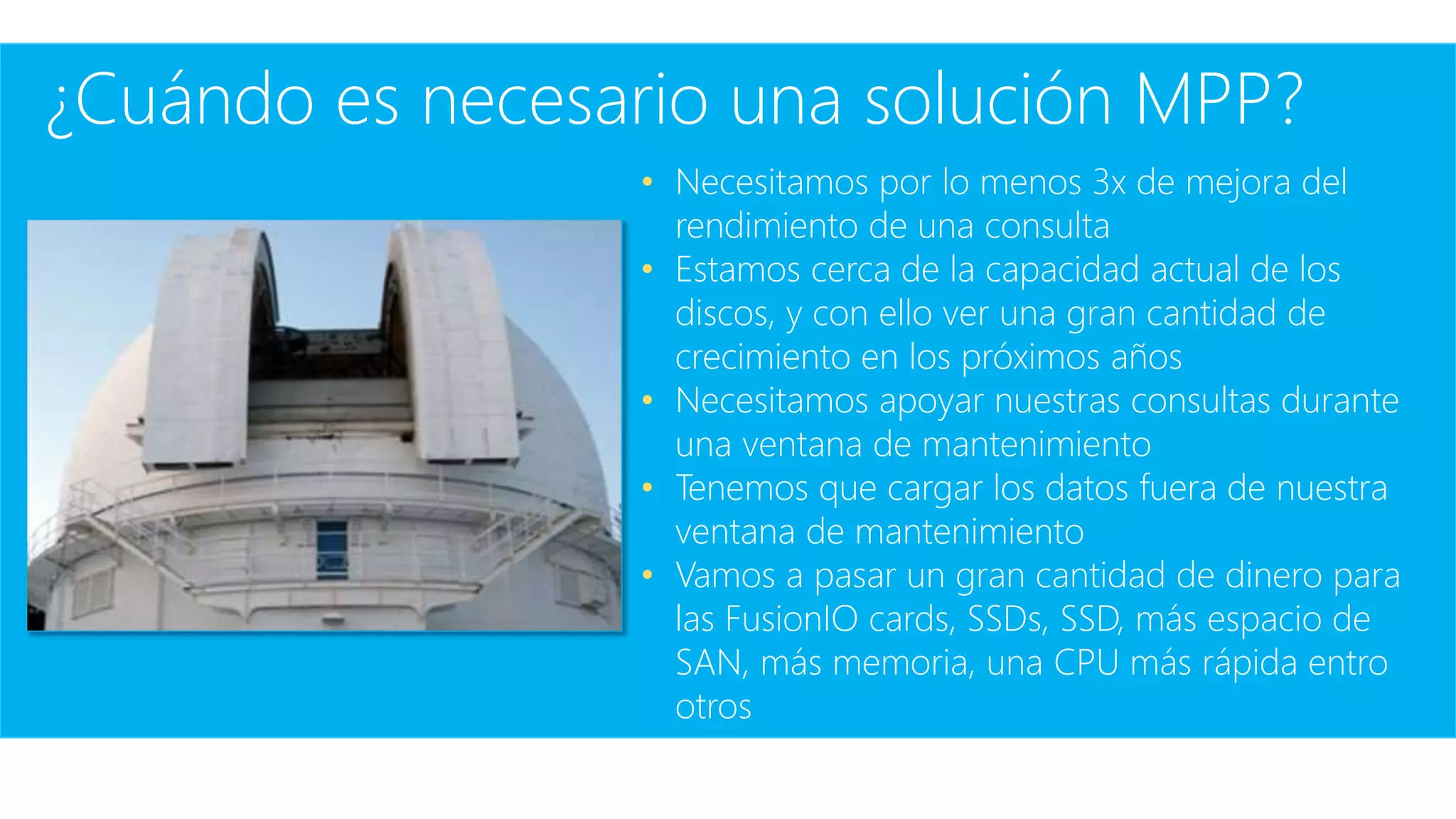 ¿Cuándo es necesario una solución MPP?
• Necesitamos por lo menos 3x de mejora del
rendimiento de una consulta
• Estamos cerca de la capacidad actual de los
discos, y con ello ver una gran cantidad de
crecimiento en los próximos años
• Necesitamos apoyar nuestras consultas durante
una ventana de mantenimiento
• Tenemos que cargar los datos fuera de nuestra
ventana de mantenimiento
• Vamos a pasar un gran cantidad de dinero para
las FusionIO cards, SSDs, SSD, más espacio de
SAN, más memoria, una CPU más rápida entro
otros
 