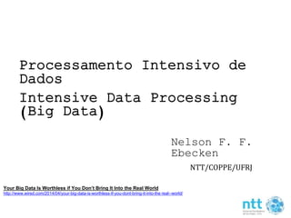 Processamento Intensivo de 
Dados 
Intensive Data Processing 
(Big Data) 
Nelson F. F. 
Ebecken 
NTT/COPPE/UFRJ 
Your Big Data Is Worthless if You Don’t Bring It Into the Real World 
http://www.wired.com/2014/04/your-big-data-is-worthless-if-you-dont-bring-it-into-the real--world/ 
 