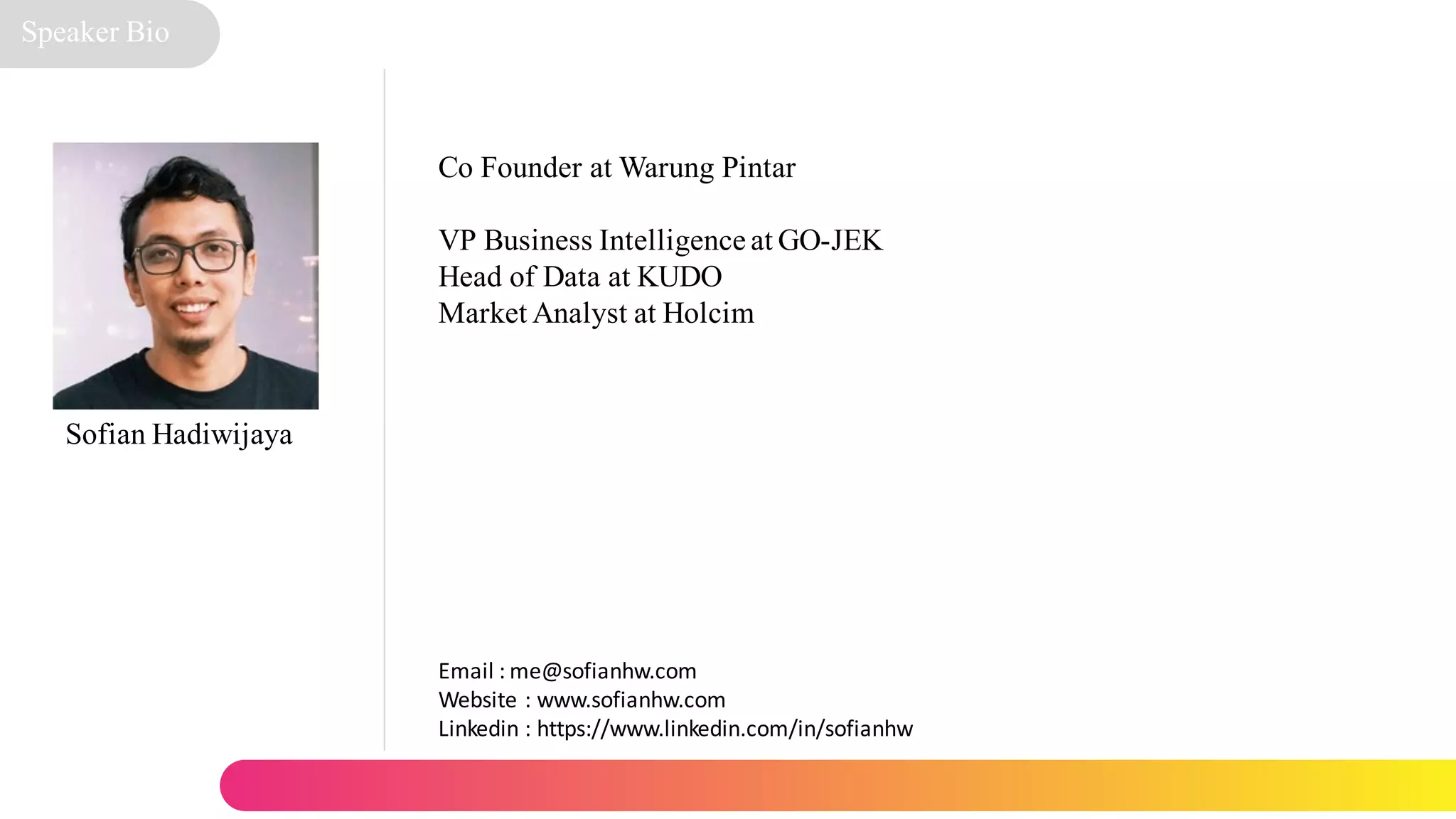 Sofian Hadiwijaya
Email : me@sofianhw.com
Website : www.sofianhw.com
Linkedin : https://www.linkedin.com/in/sofianhw
Speaker Bio
Co Founder at Warung Pintar
VP Business Intelligence at GO-JEK
Head of Data at KUDO
Market Analyst at Holcim