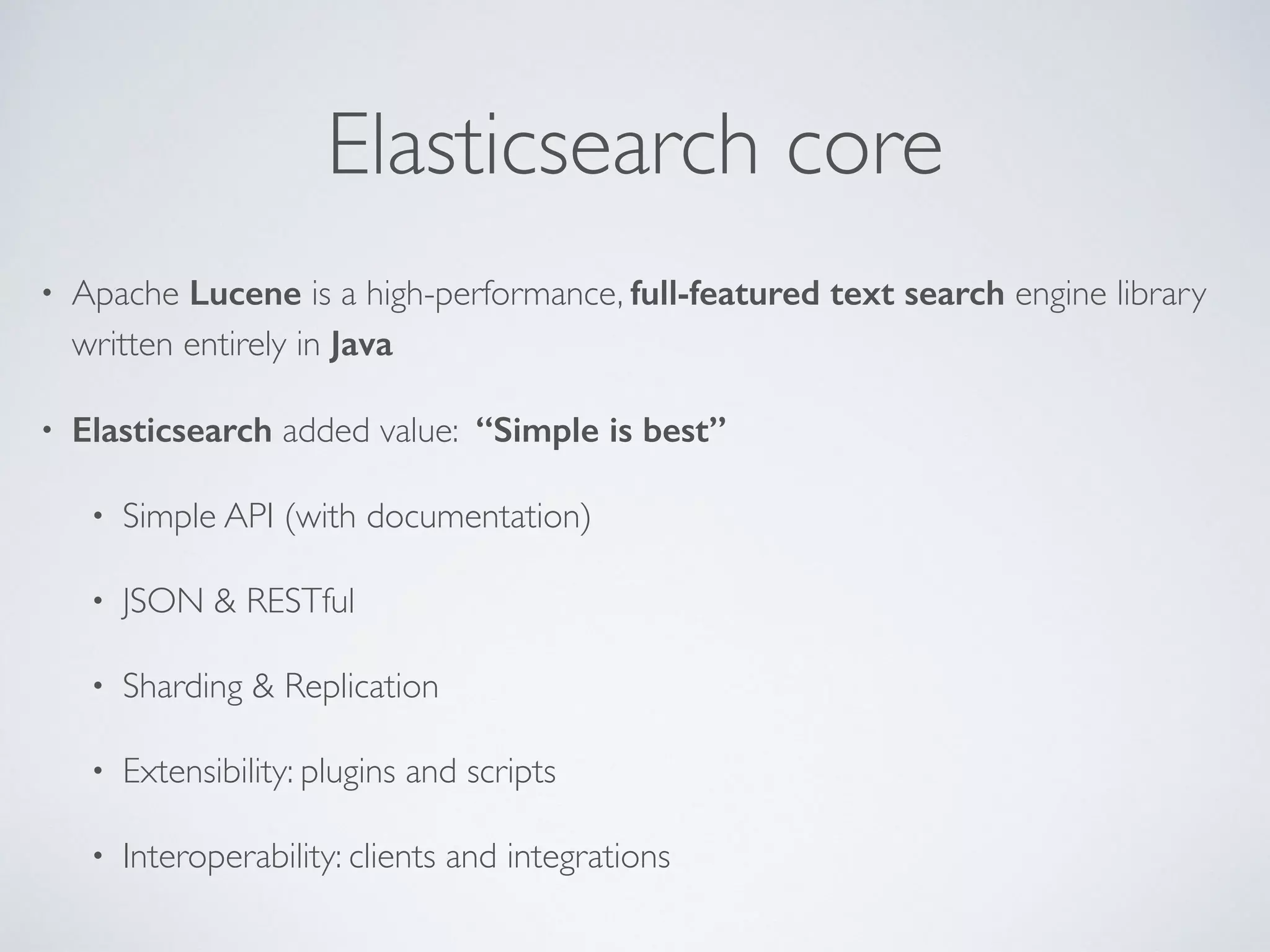 Elasticsearch core • Apache Lucene is a high-performance, full-featured text search engine library written entirely in Java • Elasticsearch added value: “Simple is best” • Simple API (with documentation) • JSON & RESTful • Sharding & Replication • Extensibility: plugins and scripts • Interoperability: clients and integrations 