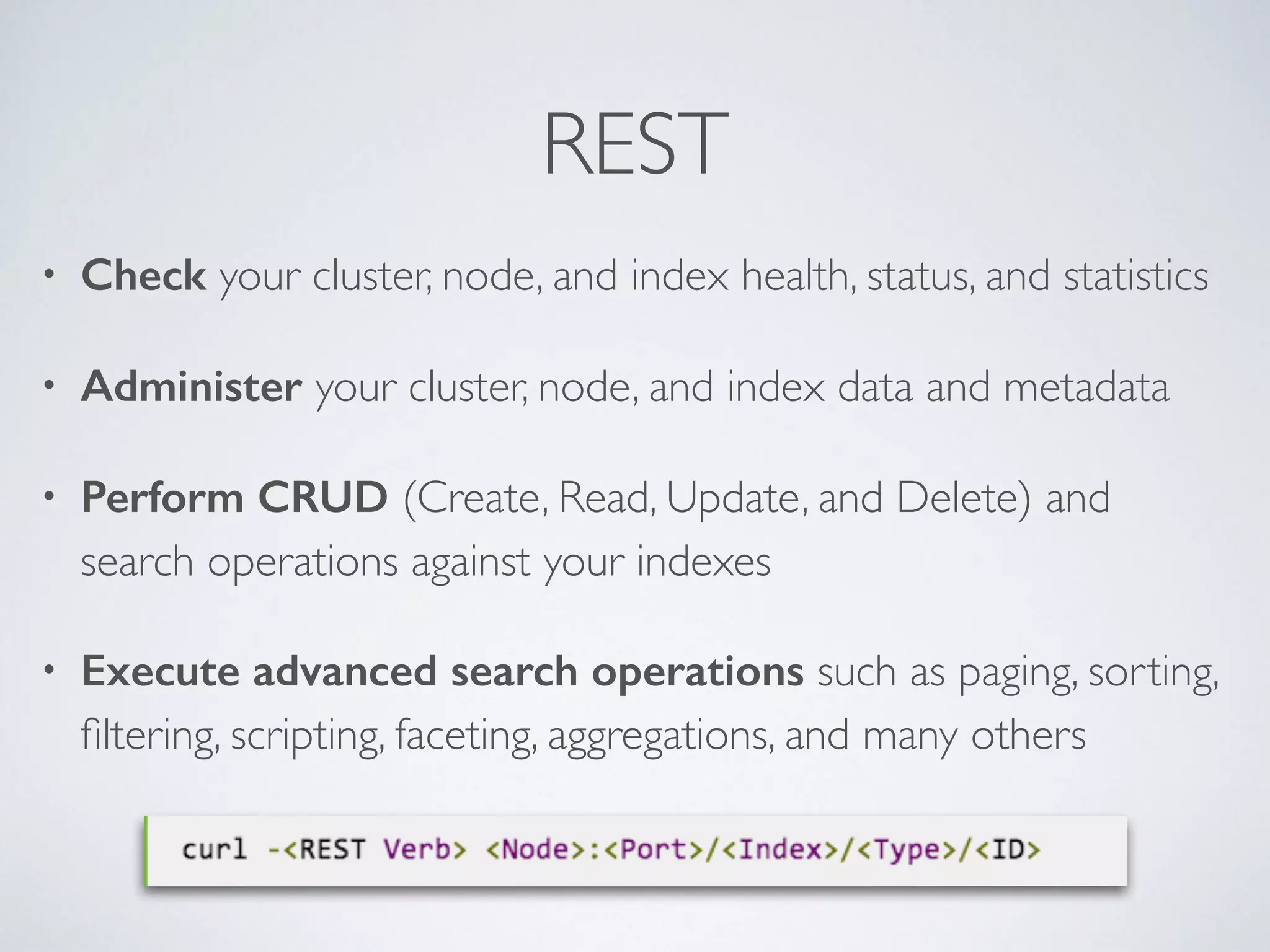 REST • Check your cluster, node, and index health, status, and statistics • Administer your cluster, node, and index data and metadata • Perform CRUD (Create, Read, Update, and Delete) and search operations against your indexes • Execute advanced search operations such as paging, sorting, ﬁltering, scripting, faceting, aggregations, and many others 