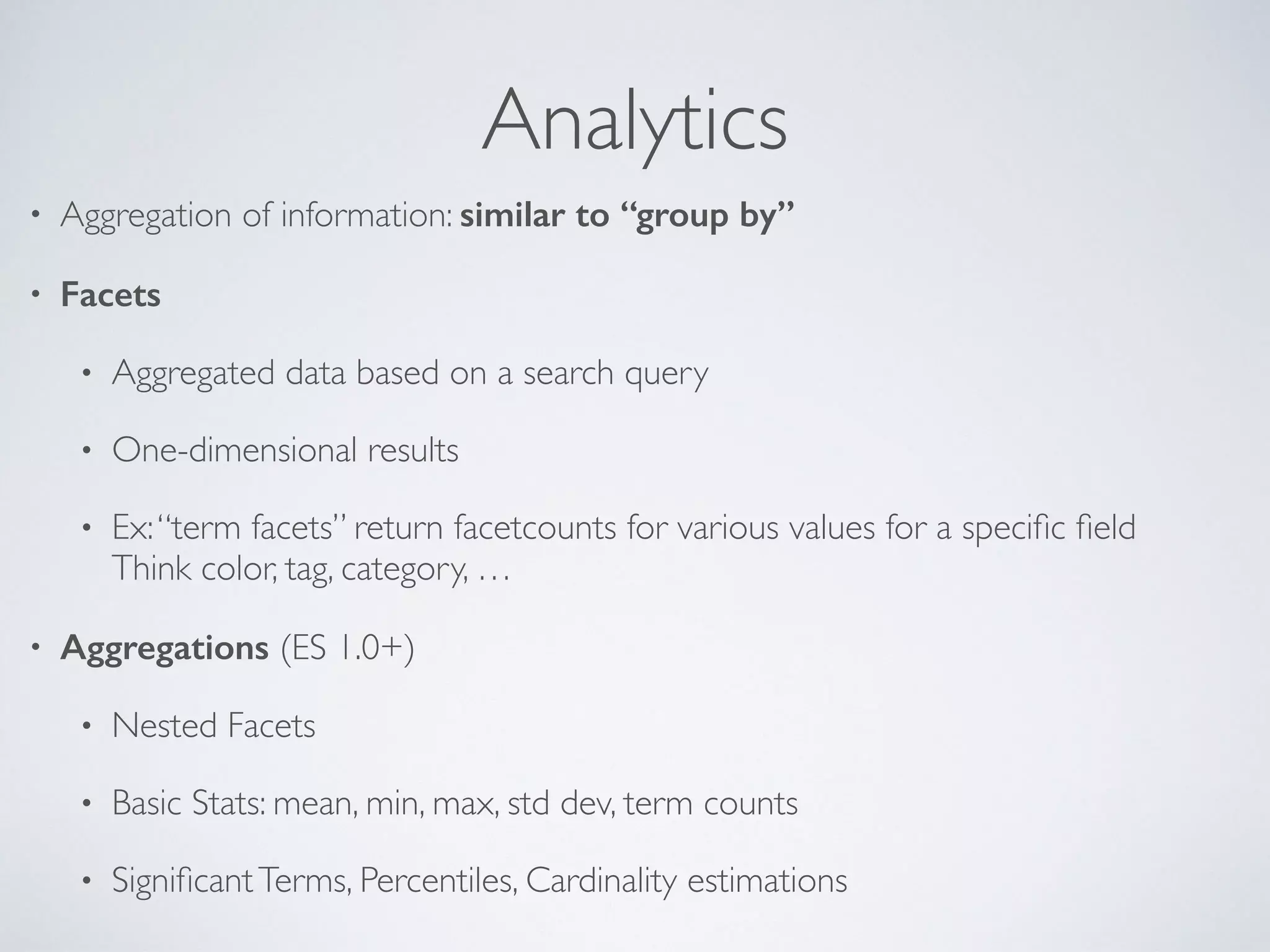 Analytics • Aggregation of information: similar to “group by” • Facets • Aggregated data based on a search query • One-dimensional results • Ex:“term facets” return facetcounts for various values for a speciﬁc ﬁeld   Think color, tag, category, … • Aggregations (ES 1.0+) • Nested Facets • Basic Stats: mean, min, max, std dev, term counts • SigniﬁcantTerms, Percentiles, Cardinality estimations 