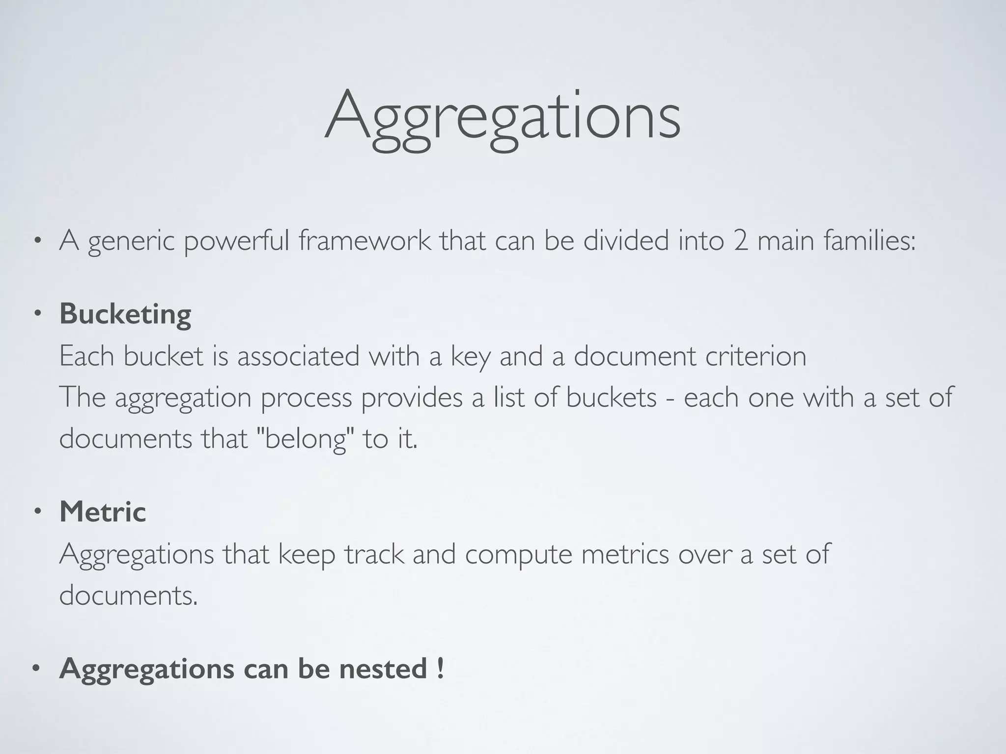 Aggregations • A generic powerful framework that can be divided into 2 main families: • Bucketing  Each bucket is associated with a key and a document criterion  The aggregation process provides a list of buckets - each one with a set of documents that "belong" to it. • Metric  Aggregations that keep track and compute metrics over a set of documents. • Aggregations can be nested ! 