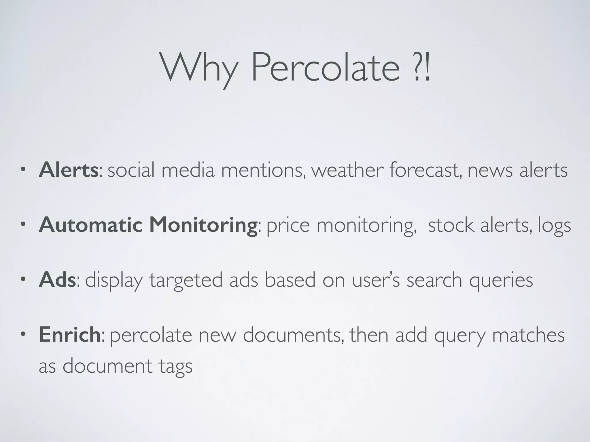 Why Percolate ?! • Alerts: social media mentions, weather forecast, news alerts • Automatic Monitoring: price monitoring, stock alerts, logs • Ads: display targeted ads based on user’s search queries • Enrich: percolate new documents, then add query matches as document tags 