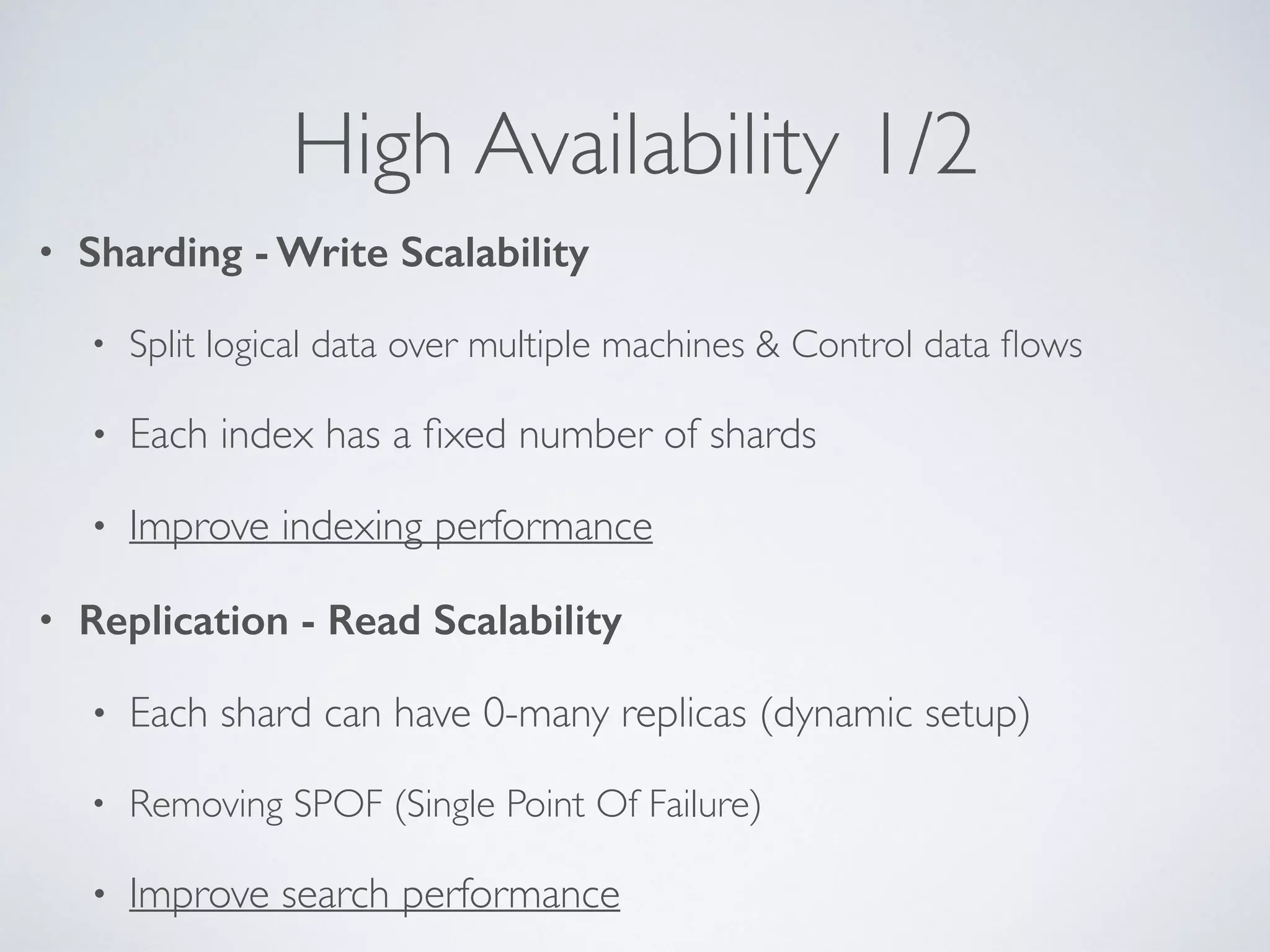 High Availability 1/2 • Sharding - Write Scalability • Split logical data over multiple machines & Control data ﬂows • Each index has a ﬁxed number of shards • Improve indexing performance • Replication - Read Scalability • Each shard can have 0-many replicas (dynamic setup) • Removing SPOF (Single Point Of Failure) • Improve search performance 