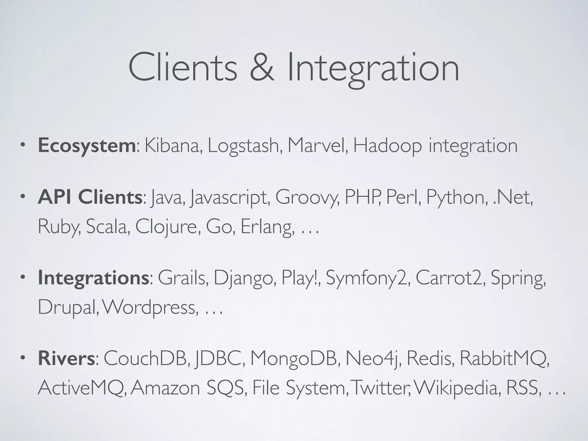 Clients & Integration • Ecosystem: Kibana, Logstash, Marvel, Hadoop integration • API Clients: Java, Javascript, Groovy, PHP, Perl, Python, .Net, Ruby, Scala, Clojure, Go, Erlang, … • Integrations: Grails, Django, Play!, Symfony2, Carrot2, Spring, Drupal,Wordpress, … • Rivers: CouchDB, JDBC, MongoDB, Neo4j, Redis, RabbitMQ, ActiveMQ,Amazon SQS, File System,Twitter,Wikipedia, RSS, … 