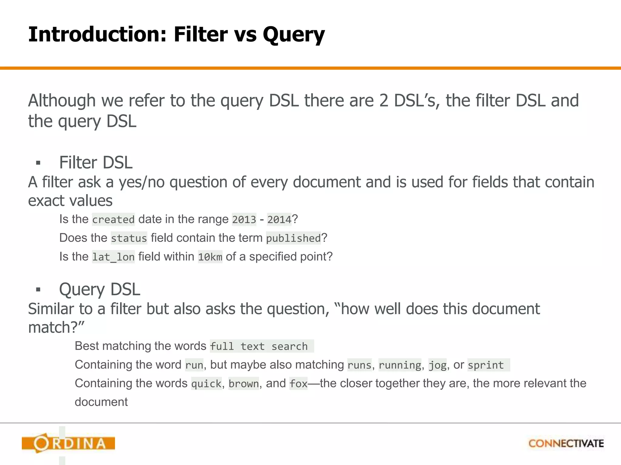Introduction: Filter vs Query Although we refer to the query DSL there are 2 DSL’s, the filter DSL and the query DSL ▪ Filter DSL A filter ask a yes/no question of every document and is used for fields that contain exact values Is the created date in the range 2013 - 2014? Does the status field contain the term published? Is the lat_lon field within 10km of a specified point? ▪ Query DSL Similar to a filter but also asks the question, “how well does this document match?” Best matching the words full text search Containing the word run, but maybe also matching runs, running, jog, or sprint Containing the words quick, brown, and fox—the closer together they are, the more relevant the document 