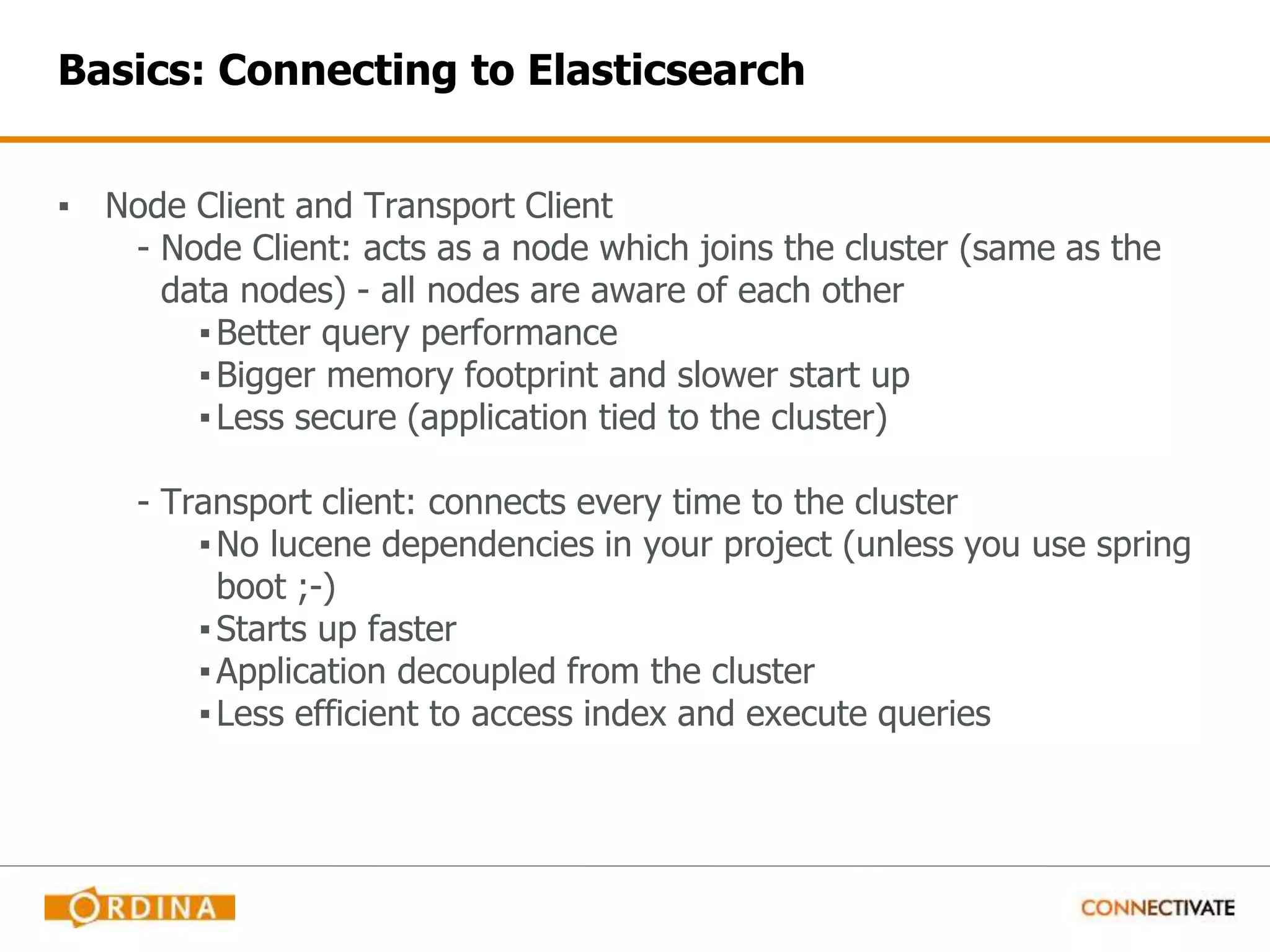 Basics: Connecting to Elasticsearch ▪ Node Client and Transport Client - Node Client: acts as a node which joins the cluster (same as the data nodes) - all nodes are aware of each other ▪Better query performance ▪Bigger memory footprint and slower start up ▪Less secure (application tied to the cluster) - Transport client: connects every time to the cluster ▪No lucene dependencies in your project (unless you use spring boot ;-) ▪Starts up faster ▪Application decoupled from the cluster ▪Less efficient to access index and execute queries 