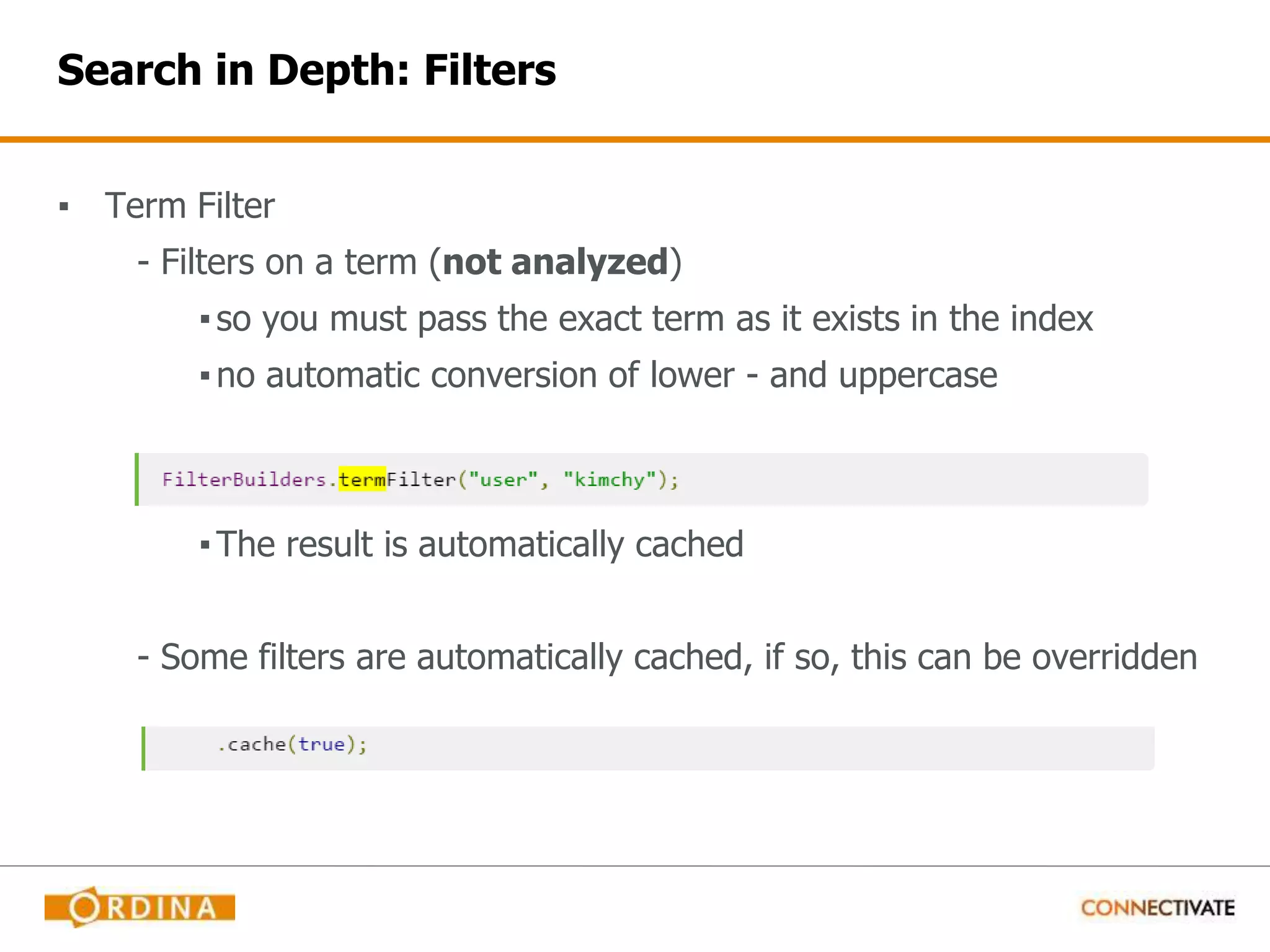 Search in Depth: Filters ▪ Term Filter - Filters on a term (not analyzed) ▪so you must pass the exact term as it exists in the index ▪no automatic conversion of lower - and uppercase ▪The result is automatically cached - Some filters are automatically cached, if so, this can be overridden 