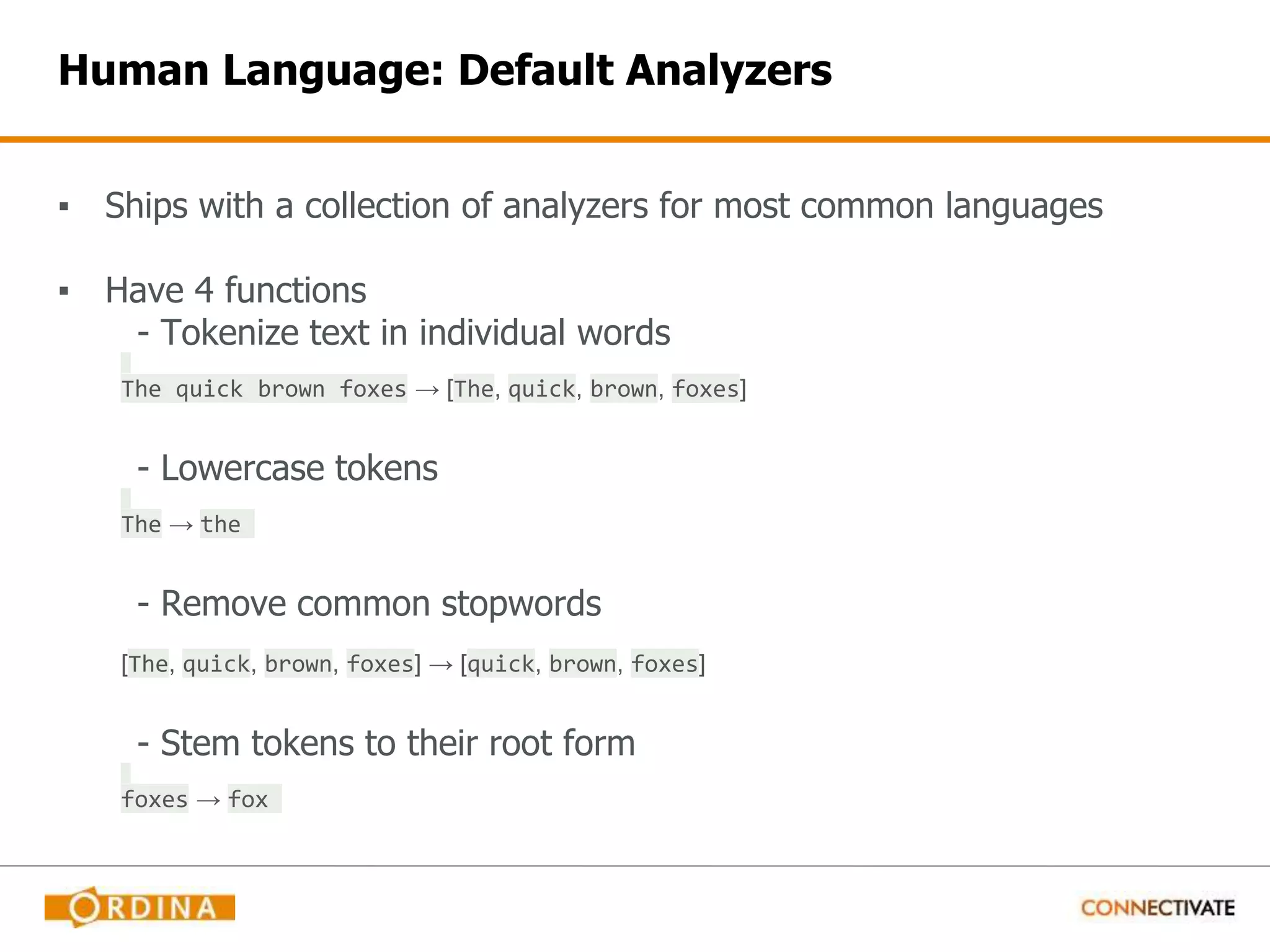 Human Language: Default Analyzers ▪ Ships with a collection of analyzers for most common languages ▪ Have 4 functions - Tokenize text in individual words The quick brown foxes → [The, quick, brown, foxes] - Lowercase tokens The → the - Remove common stopwords [The, quick, brown, foxes] → [quick, brown, foxes] - Stem tokens to their root form foxes → fox 