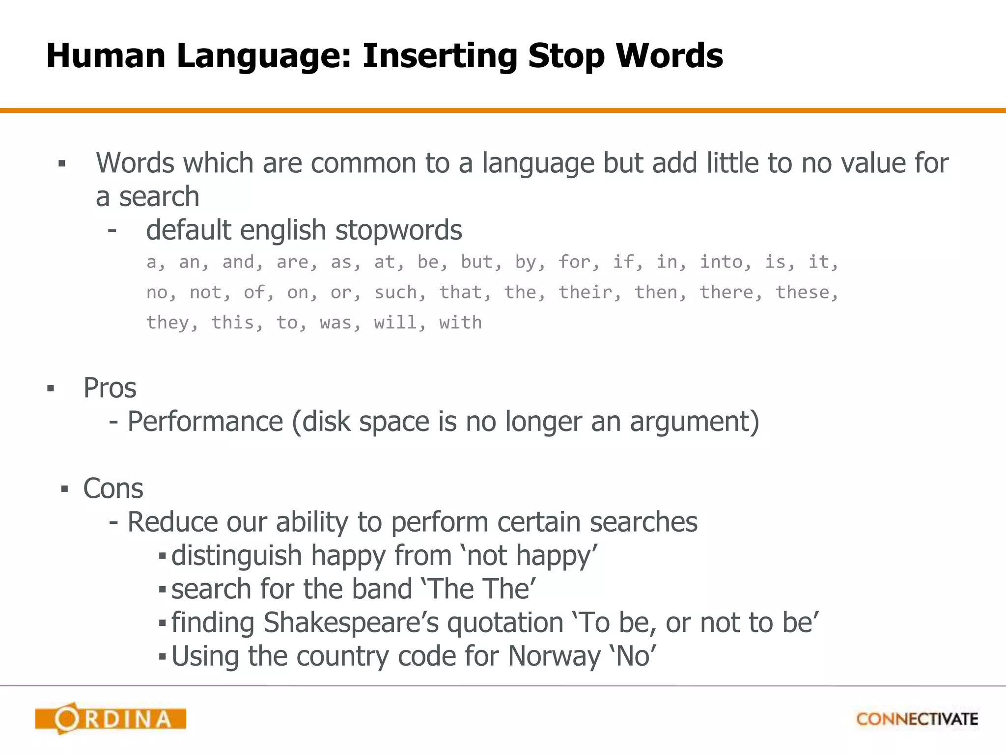 Human Language: Inserting Stop Words ▪ Words which are common to a language but add little to no value for a search - default english stopwords a, an, and, are, as, at, be, but, by, for, if, in, into, is, it, no, not, of, on, or, such, that, the, their, then, there, these, they, this, to, was, will, with ▪ Pros - Performance (disk space is no longer an argument) ▪ Cons - Reduce our ability to perform certain searches ▪distinguish happy from ‘not happy’ ▪search for the band ‘The The’ ▪finding Shakespeare’s quotation ‘To be, or not to be’ ▪Using the country code for Norway ‘No’ 