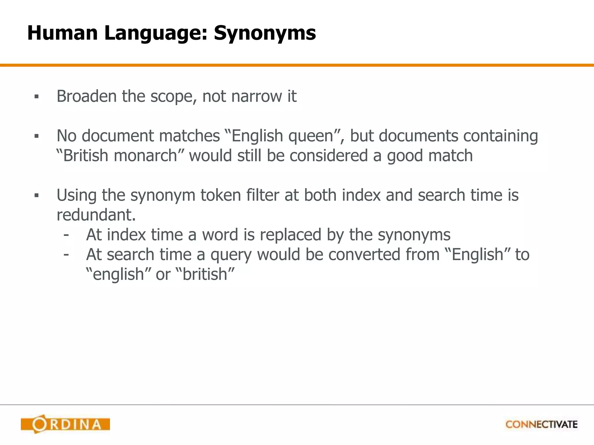 Human Language: Synonyms ▪ Broaden the scope, not narrow it ▪ No document matches “English queen”, but documents containing “British monarch” would still be considered a good match ▪ Using the synonym token filter at both index and search time is redundant. - At index time a word is replaced by the synonyms - At search time a query would be converted from “English” to “english” or “british” 