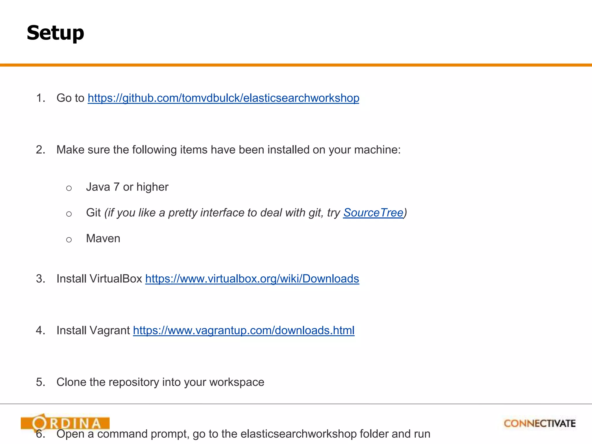 Setup 1. Go to https://github.com/tomvdbulck/elasticsearchworkshop 2. Make sure the following items have been installed on your machine: o Java 7 or higher o Git (if you like a pretty interface to deal with git, try SourceTree) o Maven 3. Install VirtualBox https://www.virtualbox.org/wiki/Downloads 4. Install Vagrant https://www.vagrantup.com/downloads.html 5. Clone the repository into your workspace 6. Open a command prompt, go to the elasticsearchworkshop folder and run 
